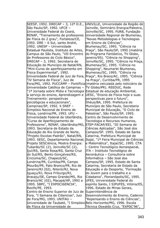 343
SEESP, 1992. DRECAP – 3, 12ª D.E.,
São Paulo/SP, 1992. UFCE –
Universidade Federal do Ceará,
RENAF, "Treinamento de professores
de Física do 2 grau", Fortaleza/CE,
1992. DRE – 6 Sul, santo André,
1992. UNESP – Universidade
Estadual Paulista, Instituto de Artes,
Campus de São Paulo, "VII Encontro
de Professores do Ciclo Básico",
DRECAP – 3, 1992. Secretaria de
Educação do Município de Natal/RN,
"Mini-Curso de aperfeiçoamento em
Física Experimental", 1992.
Universidade Federal de Juiz de Fora,
"IV Semana de Física", Juiz de
Fora/MG, 1992. PUCCAMP – Pontifícia
Universidade Católica de Campinas –
"1ª Jornada sobre Mídia e Tecnologia
a serviço do ensino, Aprendizagem e
Treinamento: perspectivas
psicológicas e educacionais",
Campinas/SP, 1992. X SNEF –
Simpósio Nacional de Ensino de
Física, Londrina/PR, 1993. UFU –
Universidade Federal de Uberlândia,
"Curso de Aperfeiçoamento de
Professores", RENAF, Uberlândia/MG,
1993. Secretaria de Estado da
Educação do Rio Grande do Norte,
"Projeto Escolas-Padrão", Natal/RN,
1993. SESC, Departamento Nacional,
Projeto SESCiência, Mostra Energia:
Tubarão/SC (2), Joinville/SC (2),
Ijuí/RS, Santa Rosa/RS, Santa Cruz
do Sul/RS, Bento Gonçalves/RS,
Criciúma/SC, Chapecó/SC,
Londrina/PR, Curitiba/PR, Campo
Mourão/PR, Pato Branco/PR, Rio de
Janeiro/RJ (02), Niterói/RJ, Nova
Iguaçu/RJ, Nova Friburgo/RJ,
Aracaju/SE, Campo Grande/MS, Rio
Branco/AC (02), Macapá/AP, 1992 a
1995. SBPC, "I EXPOCI6ENCIA",
Recife/PE, 1993.
Centro de Ensino Superior de Juiz de
Fora, "I Semana de Ci6encias", Juiz
de Fora/MG, 1993. UNITAU –
Universidade de Taubaté, "I Simpósio
de Física da Universidade de
UNIVILLE, Universidade da Região de
Joinville, Seminário Energia/Palestra,
Joinville/SC, 1995. FURB, Fundação
Universidade Regional de Blumenau,
"Novas Metodologias e Tecnologias
em Ensino de Ciências",
Blumenau/SC, 1995. "Ciência na
Praça", São Paulo/SP, 1995 (matéria
do Programa Fantástico, TV Globo,
janeiro/95). "Ciência no Shopping",
Joinville/SC, 1995. "Ciência na Praça,
Blumenau/SC, 1995. 'Ciência no
Shopping", Neumarkt Blumenau,
Blumenau/SC, 1995. "Ciência na
Praça", Rio Braco/AC, 1995. "Ciência
na Praça", Curitiba/PR, 1995
(matéria veiculada pelo noticiário da
TV Globo/PR). REEDUC, Rede
Estadual de educação Ambiental,
UESC, "Ensino de Física hoje e suas
perspectivas para o futuro",
Ilhéus/BA, 1995. Prefeitura do
Município de São Paulo, Secretaria
Municipal de Educação, "II Ciclo de
Palestras", São Paulo/SP, 1995.
Centro de Desenvolvimento de
Tecnologia e Recursos Humanos,
ETEP-FACAP/EEI, "III Semana de
Ciências Aplicadas", São José dos
Campos/SP. 1995. Estado de Santa
Catarina, Prefeitura Municipal de
Itajaí, "1ª Feira Municipal de Ciências
e Matemática", Itajaí/SC, 1995. CTA
– Centro Tecnológico Aeroespacial,
ITA – Instituto Tecnológico de
Aeronáutica – Consultoria sobre
Informática – São José dos
Campos/SP, 1995. Estado de Santa
Catarina, Secretaria de Estado da
Educação e do Desporto, "Formação
do Jovem para o trabalho e a
Cidadania", Florianópolis/SC, 1995.
UFES, Universidade Federal do
espírito Santo, I SIPUFES, Vitória/ES,
1996. Estado de Minas Gerais,
Superintendência de
Desenvolvimento de Ensino, Caderno
"Repensando o Ensino de Ciências",
Belo Horizonte/MG, 1996. Escola
Técnica Oswaldo Cruz, "EXPOC'96",
 