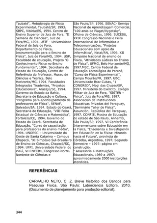344
Taubaté", Metodologia de Física
Experimental, Taubaté/SP, 1993.
SBPC, Vitória/ES, 1994. Centro de
Ensino Superior de Juiz de Fora, "II
Semana de Ciências", Juiz de
Fora/MG, 1994. UFJF – Universidade
Federal de Juiz de Fora,
Departamento de Física,
Instrumentação para o Ensino de
Física", Juiz de Fora/MG, 1994. USP,
Faculdade de educação, Projeto "O
Conhecimento Físico no Ensino
Fundamental", 1994. Secretaria de
Estado da Educação, Centro de
Referência do Professor, Museu de
Ciências e Técnica, Belo
Horizonte/MG, 1994. Faculdades
Integradas Tiradentes, "Projetos
Educacionais", Aracajú/SE, 1994.
Governo do Estado da Bahia,
Secretaria de Educação e Cultura,
"Programa para aperfeiçoamento de
professores de Física", RENAF,
Salvador/BA, 1994. Estado do Ceará,
Secretaria de Educação, "VIII Feira
Estadual de Ciências e Matemática",
Fortaleza/CE, 1994. Governo do
Estado do Ceará, Secretaria de
Educação, "Curso de capacitação
para professores do ensino médio",
1994. UNOESC – Universidade do
Oeste de Santa Catarina – Campus
Chapecó, "XI Simpósio Sul-Brasileiro
de Ensino de Ciências, Chapecó/SC,
1994. UFPI, Universidade Federal do
Piauí, VI CNECIM, Congresso Norte-
Nordeste de Ciências e
São Paulo/SP, 1996. SENAC- Serviço
Nacional de Aprendizagem Comercial,
"100 anos de Piaget/Vygotsky",
Oficina de Ciências, 1996. SUCESU,
XXIX Congresso Nacional e Feira
Internacional de Informática e
Telecomunicações, "Projetos
Educacionais com apoio da
Informática", Natal/RN, 1996. XII
Simpósio Nacional de ensino de
Física, "Atividades Lúdicas no Ensino
de Física", UFMG, Belo Horizonte/MG,
1997.MEC, Centro Federal de
Educação Tecnológica do Paraná,
"Curso de Física Experimental",
Campo Mourão/PR, 1997. UBC,
Universidade Braz Cubas, "1
CONGRED", Mogi das Cruzes/SP,
1997. Ministério do Exército, Colégio
Militar de Juiz de Fora, "SISTEN –
Física", Juiz de Fora/MG, 1997.
Associación de Instituciones
Educativas Privadas del Paraguay,
"Seminário Taller de Física",
Assunción, República del Paraguay,
1997. CONFIE, Mostra de Educação
do estado de São Paulo, Anhembi,
São Paulo/SP, 1997. VI Conferência
Interamericana sobre Educación em
la Física, "Ensenanza e Investigación
em Educación en la Física: Mirando
hacia el Futuro", província de
Córdoba, Argentina, 1997. Segundo
Semestre – 1997: página em
construção.
" Assessoria a Instituições
Educacionais, 1989 a 1997:
aproximadamente 2000 instituições
atendidas.
REFERÊNCIAS
CARVALHO NETO, C. Z. Breve histórico dos Bancos para
Pesquisa Física. São Paulo: Laborciencia Editora, 2010.
(Documento de planejamento para produção editorial).
 