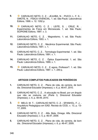 346
9. CARVALHO NETO, C. Z. ; JEJUIBA, N. ; PUCCI, L. F. S. ;
OMOTE, N. . FÍSICA VIVENCIAL. 1. ed. São Paulo: Laborciência
Editora, 1998. v. 12. 1352 p.
10. CARVALHO NETO, C. Z. ; LEITE, S. ; CRUZ, R. .
Experimentos de Física em Microescala. 1. ed. São Paulo:
SCIPIONE Editora, 1997. v. 3.
11. CARVALHO NETO, C. Z. . Magnetismo. 1. ed. São Paulo:
Laborciência Editora, 1993. v. 1.
12. CARVALHO NETO, C. Z. . Mecânica Experimental. São Paulo:
Laborciência Editora, 1991. v. 1.
13. CARVALHO NETO, C. Z. . Termologia Experimental. 1. ed. São
Paulo: Laborciência Editora, 1991. v. 1.
14. CARVALHO NETO, C. Z. . Óptica Experimental. 1. ed. São
Paulo: Laborciência Editora, 1989. v. 1.
15. CARVALHO NETO, C. Z. . E agora, Professor?. 1. ed. São
Paulo: Laborciência Editora, 1987. v. 1. 240 p.
ARTIGOS COMPLETOS PUBLICADOS EM PERIÓDICOS
1. CARVALHO NETO, C. Z. . Plano de vida, de carreira, de bom
dia. Direcional Educador (Impresso), v. 6, p. 46-47, 2010.
2. CARVALHO NETO, C. Z. . A educação no Brasil, por um ângulo
que não se costuma ver (Parte I). Direcional Educador
(Impresso), v. 6, p. 48-49, 2010.
3. MELO, M. T. ; CARVALHO NETO, C. Z. ; SPANHOL, F. J. .
Arquitetura Pedagógica em EAD. Revista do CCEI, v. 13, p. 13-
17, 2009.
4. CARVALHO NETO, C. Z. . Alfa, Beta, Omega: Alfa. Direcional
Educador (Impresso), v. 5, p. 46-47, 2009.
5. CARVALHO NETO, C. Z. . Plano de vida, de carreira, de bom
dia.. Direcional Educador (Impresso), v. 6, p. 46-47, 2009.
 