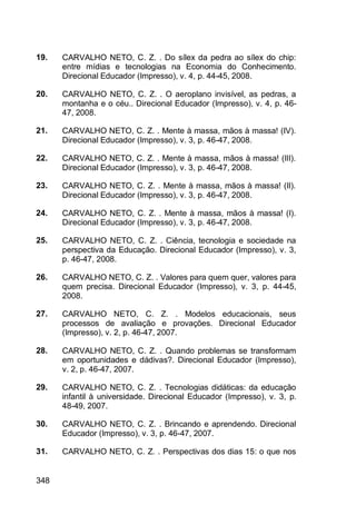 348
19. CARVALHO NETO, C. Z. . Do sílex da pedra ao sílex do chip:
entre mídias e tecnologias na Economia do Conhecimento.
Direcional Educador (Impresso), v. 4, p. 44-45, 2008.
20. CARVALHO NETO, C. Z. . O aeroplano invisível, as pedras, a
montanha e o céu.. Direcional Educador (Impresso), v. 4, p. 46-
47, 2008.
21. CARVALHO NETO, C. Z. . Mente à massa, mãos à massa! (IV).
Direcional Educador (Impresso), v. 3, p. 46-47, 2008.
22. CARVALHO NETO, C. Z. . Mente à massa, mãos à massa! (III).
Direcional Educador (Impresso), v. 3, p. 46-47, 2008.
23. CARVALHO NETO, C. Z. . Mente à massa, mãos à massa! (II).
Direcional Educador (Impresso), v. 3, p. 46-47, 2008.
24. CARVALHO NETO, C. Z. . Mente à massa, mãos à massa! (I).
Direcional Educador (Impresso), v. 3, p. 46-47, 2008.
25. CARVALHO NETO, C. Z. . Ciência, tecnologia e sociedade na
perspectiva da Educação. Direcional Educador (Impresso), v. 3,
p. 46-47, 2008.
26. CARVALHO NETO, C. Z. . Valores para quem quer, valores para
quem precisa. Direcional Educador (Impresso), v. 3, p. 44-45,
2008.
27. CARVALHO NETO, C. Z. . Modelos educacionais, seus
processos de avaliação e provações. Direcional Educador
(Impresso), v. 2, p. 46-47, 2007.
28. CARVALHO NETO, C. Z. . Quando problemas se transformam
em oportunidades e dádivas?. Direcional Educador (Impresso),
v. 2, p. 46-47, 2007.
29. CARVALHO NETO, C. Z. . Tecnologias didáticas: da educação
infantil à universidade. Direcional Educador (Impresso), v. 3, p.
48-49, 2007.
30. CARVALHO NETO, C. Z. . Brincando e aprendendo. Direcional
Educador (Impresso), v. 3, p. 46-47, 2007.
31. CARVALHO NETO, C. Z. . Perspectivas dos dias 15: o que nos
 