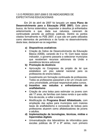 35
1.5 O PERÍODO 2007-2008 E OS INDICADORES DE
EXPECTATIVAS EDUCACIONAIS
Em 24 de abril de 2007 foi lançado um novo Plano de
Desenvolvimento para a Educação (PDE 2007). Este plano
busca, de forma sistemática, responder a desafios já enfrentados
anteriormente e que, dada sua natureza, careciam de
continuidade perante as políticas públicas. Dentre os pontos
citados formalmente no PDE 2007, e que são em parte utilizados
como elementos de pertinência e de fundo no desenvolvimento
desta tese, destacam-se os seguintes:
a) Dispositivos avaliativos
 Criação do Índice de Desenvolvimento da Educação
Básica (IDEB), variando de 0 a 10. Com base nesse
indicador, o governo passaria a selecionar municípios
que receberiam recursos adicionais da União e
assistência técnica adicional.
b) Promoção da docência
 Aprovação no Congresso de projeto de lei que
estabelece um piso salarial nacional para os
professores do ensino básico.
 Investimento em formação continuada de professores.
Todos os professores passariam a ter um vínculo com
uma universidade, principal responsável pelos cursos.
c) Incentivo aos estudos e enfrentamento do
analfabetismo
 Criação de uma bolsa para estimular os jovens com
até 17 anos, de famílias com baixa renda e que estão
fora da escola, a voltar a estudar.
 Modificação do Programa Brasil Alfabetizado, com
ampliação das ações para municípios com maiores
taxas de analfabetismo e concessão de bolsas para
professores atuarem como alfabetizadores de jovens
e adultos.
d) Implementação de tecnologias, técnicas, mídias e
hipermídias digitais
 Universalização dos laboratórios de informática para
escolas públicas de 5ª a 8ª séries, num primeiro
 
