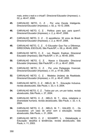 350
mais, entre o real e o virtual?. Direcional Educador (Impresso), v.
02, p. 46-47, 2006.
45. CARVALHO NETO, C. Z. . Por uma Escola Inteligente.
Direcional Educador (Impresso), v. 02, p. 10-12, 2006.
46. CARVALHO NETO, C. Z. . Política: para que, para quem?.
Direcional Educador (Impresso), v. 2, p. 46-47, 2006.
47. CARVALHO NETO, C. Z. . O apostilismo: 50 anos de Brasil.
Direcional Educador (Impresso), v. 2, p. 46-47, 2006.
48. CARVALHO NETO, C. Z. . O Educador Que Faz a Diferença.
DIRECIONAL ESCOLAS, São Paulo/SP, v. 09, p. 48-49, 2005.
49. CARVALHO NETO, C. Z. . Ler, Repetir, Explicar. Direcional
Educador (Impresso), São Paulo/SP, v. 01, p. 48-49, 2005.
50. CARVALHO NETO, C. Z. . Nasce o Educador. Direcional
Educador (Impresso), São Paulo/SP, v. 01, p. 46-47, 2005.
51. CARVALHO NETO, C. Z. . Por uma Pedagogia Vivencial.
Direcional Educador (Impresso), v. 01, p. 47-50, 2005.
52. CARVALHO NETO, C. Z. . Modelos (Inúteis) da Realidade.
Direcional Educador (Impresso), v. 01, p. 46-47, 2005.
53. CARVALHO NETO, C. Z. ; MELO, M. T. . Educação Inclusiva.
revista abceducatio, São Paulo, v. 33, n. 9, 2004.
54. CARVALHO NETO, C. Z. . Todos por um, um por todos. revista
abceducatio, São Paulo, v. 37, 2004.
55. CARVALHO NETO, C. Z. ; MELO, M. T. . ética, cidadania e
diversidade humana. revista abceducatio, São Paulo, v. 32, n. 8,
2004.
56. CARVALHO NETO, C. Z. ; MELO, M. T. ; GALIZZI, C. . Os
buscadores: um caso de amor com a educação. revista
abceducatio, São Paulo, v. 31, 2004.
57. CARVALHO NETO, C. Z. ; SCHARPF, L. . Globalização e
Educação: desafios e tendências. revista abceducatio, São
Paulo, n. 11, 2003.
 