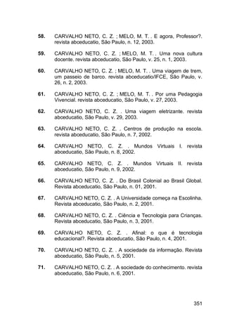 351
58. CARVALHO NETO, C. Z. ; MELO, M. T. . E agora, Professor?.
revista abceducatio, São Paulo, n. 12, 2003.
59. CARVALHO NETO, C. Z. ; MELO, M. T. . Uma nova cultura
docente. revista abceducatio, São Paulo, v. 25, n. 1, 2003.
60. CARVALHO NETO, C. Z. ; MELO, M. T. . Uma viagem de trem,
um passeio de barco. revista abceducatio/IFCE, São Paulo, v.
26, n. 2, 2003.
61. CARVALHO NETO, C. Z. ; MELO, M. T. . Por uma Pedagogia
Vivencial. revista abceducatio, São Paulo, v. 27, 2003.
62. CARVALHO NETO, C. Z. . Uma viagem eletrizante. revista
abceducatio, São Paulo, v. 29, 2003.
63. CARVALHO NETO, C. Z. . Centros de produção na escola.
revista abceducatio, São Paulo, n. 7, 2002.
64. CARVALHO NETO, C. Z. . Mundos Virtuais I. revista
abceducatio, São Paulo, n. 8, 2002.
65. CARVALHO NETO, C. Z. . Mundos Virtuais II. revista
abceducatio, São Paulo, n. 9, 2002.
66. CARVALHO NETO, C. Z. . Do Brasil Colonial ao Brasil Global.
Revista abceducatio, São Paulo, n. 01, 2001.
67. CARVALHO NETO, C. Z. . A Universidade começa na Escolinha.
Revista abceducatio, São Paulo, n. 2, 2001.
68. CARVALHO NETO, C. Z. . Ciência e Tecnologia para Crianças.
Revista abceducatio, São Paulo, n. 3, 2001.
69. CARVALHO NETO, C. Z. . Afinal: o que é tecnologia
educacional?. Revista abceducatio, São Paulo, n. 4, 2001.
70. CARVALHO NETO, C. Z. . A sociedade da informação. Revista
abceducatio, São Paulo, n. 5, 2001.
71. CARVALHO NETO, C. Z. . A sociedade do conhecimento. revista
abceducatio, São Paulo, n. 6, 2001.
 