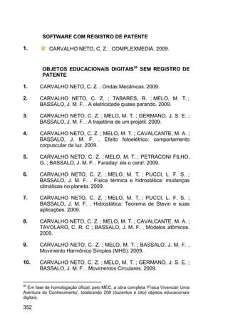 352
SOFTWARE COM REGISTRO DE PATENTE
1. CARVALHO NETO, C. Z. . COMPLEXMEDIA. 2009.
OBJETOS EDUCACIONAIS DIGITAIS96
SEM REGISTRO DE
PATENTE
1. CARVALHO NETO, C. Z. . Ondas Mecânicas. 2009.
2. CARVALHO NETO, C. Z. ; TABARES, R. ; MELO, M. T. ;
BASSALO, J. M. F. . A eletricidade quase parando. 2009.
3. CARVALHO NETO, C. Z. ; MELO, M. T. ; GERMANO. J. S. E. ;
BASSALO, J. M. F. . A trajetória de um projétil. 2009.
4. CARVALHO NETO, C. Z. ; MELO, M. T. ; CAVALCANTE, M. A. ;
BASSALO, J. M. F. . Efeito fotoelétrico: comportamento
corpuscular da luz. 2009.
5. CARVALHO NETO, C. Z. ; MELO, M. T. ; PETRACONI FILHO,
G. ; BASSALO, J. M. F. . Faraday: eis o cara!. 2009.
6. CARVALHO NETO, C. Z. ; MELO, M. T. ; PUCCI, L. F. S. ;
BASSALO, J. M. F. . Física térmica e hidrostática: mudanças
climáticas no planeta. 2009.
7. CARVALHO NETO, C. Z. ; MELO, M. T. ; PUCCI, L. F. S. ;
BASSALO, J. M. F. . Hidrostática: Teorema de Stevin e suas
aplicações. 2009.
8. CARVALHO NETO, C. Z. ; MELO, M. T. ; CAVALCANTE, M. A. ;
TAVOLARO, C. R. C ; BASSALO, J. M. F. . Modelos atômicos.
2009.
9. CARVALHO NETO, C. Z. ; MELO, M. T. ; BASSALO, J. M. F. .
Movimento Harmônico Simples (MHS). 2009.
10. CARVALHO NETO, C. Z. ; MELO, M. T. ; GERMANO. J. S. E. ;
BASSALO, J. M. F. . Movimentos Circulares. 2009.
96
Em fase de homologação oficial, pelo MEC, a obra completa „Física Vivencial: Uma
Aventura do Conhecimento‟, totalizando 208 (duzentos e oito) objetos educacionais
digitais.
 