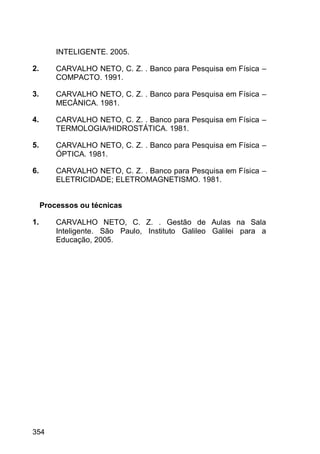 354
INTELIGENTE. 2005.
2. CARVALHO NETO, C. Z. . Banco para Pesquisa em Física –
COMPACTO. 1991.
3. CARVALHO NETO, C. Z. . Banco para Pesquisa em Física –
MECÂNICA. 1981.
4. CARVALHO NETO, C. Z. . Banco para Pesquisa em Física –
TERMOLOGIA/HIDROSTÁTICA. 1981.
5. CARVALHO NETO, C. Z. . Banco para Pesquisa em Física –
ÓPTICA. 1981.
6. CARVALHO NETO, C. Z. . Banco para Pesquisa em Física –
ELETRICIDADE; ELETROMAGNETISMO. 1981.
Processos ou técnicas
1. CARVALHO NETO, C. Z. . Gestão de Aulas na Sala
Inteligente. São Paulo, Instituto Galileo Galilei para a
Educação, 2005.
 
