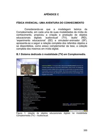 355
APÊNDICE C
FÍSICA VIVENCIAL: UMA AVENTURA DO CONHECIMENTO
Considerando-se que a modelagem teórica da
Complexmedia, em cada uma de suas modalidades de mídia do
conhecimento, propiciou a criação e produção de objetos
educacionais digitais „audiovisual‟ (TV), „áudio‟ (RD),
„experimento educacional‟ (EE) e simulador-animador (SF),
apresenta-se a seguir a relação completa dos referidos objetos e
se disponibiliza, como anexo complementar da tese, a coleção
completa dos mesmos em mídia digital.
B.1 Sistema dedicado à modalidade (TV) em Complexmedia.
Figura 1: relação de objetos educacionais digitais na modalidade
Complexmedia (TV) – Audiovisual.
 