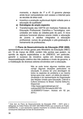 36
momento, e depois de 1ª a 4ª. O governo planeja
ainda levar computadores com acesso a Internet para
as escolas da área rural.
 Incentivo a produção audiovisual digital voltada para a
educação de qualidade2
.
e) Estratégias de amplo espectro
 Transformação dos CEFTS em Institutos Federais de
Educação Profissional, Científica e Tecnológica, com
unidades em todas as cidades-polo do país. A nova
estrutura funcional oferece ensino médio e educação
de jovens e adultos integrados à educação
profissional, cursos de graduação e pós-graduação e
treinamento de professores.
O Plano de Desenvolvimento da Educação (PDE 2008),
apresentado em linhas gerais pelo Ministério da Educação (MEC)
em 15 de março de 2008, contém três pontos que podem, na
opinião de alguns especialistas e da UNESCO, em particular,
garantir o sucesso da iniciativa: ações em diversas áreas,
responsabilização coletiva dos três poderes e níveis de governo, e
a mobilização de diversos setores envolvidos com a educação.
Não se pode tomar algumas medidas para
corrigir algumas situações particulares na
educação. É preciso ter uma abordagem de
todos os aspectos do problema e ao mesmo
tempo para criar, assim, um efeito de sistema”.
(Avaliação é do representante da Organização
das Nações Unidas para Educação, Ciência e
Cultura (Unesco) no Brasil, Vicente Defourny.
Disponível em:
<http://www.agenciabrasil.gov.br/
noticias/2007/03/16/materia.2007-03-
16.9538087211/view>. Acesso em 02 jan.
2010.)
2
Este item do Plano de Desenvolvimento da Educação (PDE – 2007) seria o
deflagrador do Edital Público 001/2007 (MCT/MEC/FNDE) que conduziria ao Projeto
CONDIGITAL, o qual representou aspecto importante no contexto desta pesquisa e
consequente elaboração da tese de Doutoramento.
 