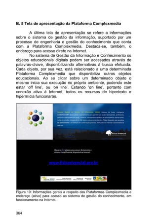 364
B. 5 Tela de apresentação da Plataforma Complexmedia
A última tela de apresentação se refere a informações
sobre o sistema de gestão da informação, suportado por um
processo de engenharia e gestão do conhecimento que conta
com a Plataforma Complexmedia. Destaca-se, também, o
endereço para acesso direto na Internet.
No sistema de Gestão da Informação e Conhecimento os
objetos educacionais digitais podem ser acessados através de
palavras-chave, disponibilizando alternativas à busca efetuada.
Cada objeto, por sua vez, está relacionado a uma determinada
Plataforma Complexmedia que disponibiliza outros objetos
educacionais. Ao se clicar sobre um determinado objeto o
mesmo inicia sua execução no próprio ambiente, podendo este
estar „off line‟, ou „on line‟. Estando „on line‟, portanto com
conexão ativa à Internet, todos os recursos de hipertexto e
hipermídia funcionarão.
Figura 10: Informações gerais a respeito das Plataformas Complexmedia e
endereço (ativo) para acesso ao sistema de gestão do conhecimento, em
funcionamento na Internet.
 