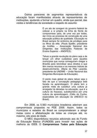 37
Outros pareceres de segmentos representativos da
educação foram manifestados através de representantes de
instituições, ajudando a formar um quadro, ainda que parcial, das
visões e tendências da sociedade a respeito do assunto:
É um ato de coragem do governo federal de
colocar a si próprio na linha de frente do
compromisso para, de uma vez por todas,
dar início ao processo de construção de uma
educação pública de qualidade. Educação no
Brasil sempre foi sinônimo de privilégio para
os filhos da elite. (Paulo Speller, presidente
da Andifes – Associação Nacional dos
Dirigentes das Instituições Federais de
Ensino Superior – ANDIFES).
Talvez a grande revolução do plano seja a de
lançar um olhar cuidadoso para aqueles
municípios que nunca conseguiram chegar a
Brasília para reivindicar seus direitos e que
têm menos recursos e os menores índices de
desenvolvimento. (Maria do Pilar Lacerda,
presidente da UNDIME – União Nacional dos
Dirigentes Municipais de Educação).
O ponto mais global do plano talvez seja o
fato de que a concepção pedagógica está
focada na aprendizagem. O plano tem a
grande meta de substituir uma cultura já
arraigada há décadas na educação, que é a
cultura do fracasso, substituindo-a por uma
cultura da aprendizagem. (Célio da Cunha,
especialista em educação da UNESCO no
Brasil).
Em 2008, os 5.563 municípios brasileiros aderiram aos
compromissos propostos no PDE 2008. Assim, todos os
municípios e estados do Brasil se comprometeram a atingir
metas como a alfabetização de todas as crianças até, no
máximo, oito anos de idade.
O MEC disponibilizou recursos adicionais aos do Fundo
da Educação Básica (FUNDEB) para investir nas ações de
melhoria do IDEB. O Compromisso Todos pela Educação
 