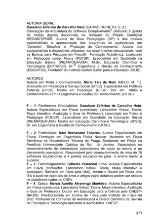 371
AUTORIA GERAL
Cassiano Zeferino de Carvalho Neto (CARVALHO NETO, C. Z.)
Concepção da Arquitetura do Software Complexmedia
©
dedicado à gestão
de mídias digitais disponíveis no Software do Projeto Condigital
MEC/MCT/FNDE. Autoria do Guia Pedagógico (GP) e dos roteiros
experimentais e apresentação dos programas de audiovisuais em
„Contexto‟, „Desafios‟ e „Produção de Conhecimento‟. Autoria dos
equipamentos e dispositivos utilizados nos experimentos educacionais, com
os Bancos para Pesquisa em Física®. Formação Acadêmica: Licenciado
em Pedagogia comp. Física (PUCSP). Especialista em Qualidade na
Educação Básica (INEAM/OEA/USA). M.Sc. Educação Científica e
Tecnológica (ECT/UFSC). Dr.
do
Engenharia e Gestão do Conhecimento
(EGC/UFSC). Fundador do Instituto Galileo Galilei para a Educação (IGGE).
AUTORES
Autoria em Mídia e Conhecimento. Maria Taís de Melo (MELO, M. T.).
Graduada em Psicologia e Serviço Social (UFSC). Especialista em Políticas
Públicas (UFSC). Mestre em Psicologia (UFSC). Dra. em Mídia e
Conhecimento e Ph.D Engenharia e Gestão do Conhecimento. (UFSC).
F – 1: Fenômenos Ondulatórios: Cassiano Zeferino de Carvalho Neto.
Autoria Especializada em Física (conteúdos: Laboratório Virtual, Teoria,
Mapa Interativo, Avaliação e Guia do Professor). Licenciado em Física e
Pedagogia (PUCSP). Especialista em Qualidade na Educação Básica
(INEAM/OEA/USA). Mestre em Educação Científica e Tecnológica (UFSC).
Dr. em Engenharia e Gestão do Conhecimento (UFSC).
F – 2: Eletricidade: Raul Hernandez Tabares. Autoria Especializada em
Física. Formação em Engenharia Física Nuclear. Mestrado em Física
Eletrônica na Universidade Técnica de Praga. Doutorado em Física na
Pontifícia Universidade Católica do Rio de Janeiro. Especialista no
desenvolvimento de simuladores operacionais de apoio ao ensino e ao
treinamento operacional. Responsável pelo desenvolvimento de mais de 15
softwares educacionais e 4 portais educacionais para o ensino médio e
superior.
F – 3: Eletromagnetismo: Gilberto Petraconi Filho. Autoria Especializada
em Física (conteúdos: Laboratório Virtual, Teoria, Mapa Interativo e
Avaliação): Bacharel em física pela UMC, Mestre e Doutor em Física pelo
ITA e autor de capítulos de livros e artigos cujos detalhes podem ser obtidos
na plataforma Lattes do CNPq.
F – 4: Óptica: Marco Aurélio Alvarenga Monteiro. Autoria Especializada
em Física (conteúdos: Laboratório Virtual, Teoria, Mapa Interativo, Avaliação
e Guia do Professor). Doutor em Educação para a Ciência pela UNESP-
BAURU. Pós-Doutorado em Ensino de Física pelo Instituto de Física da
USP. Professor do Comando da Aeronáutica e Diretor Científico da Revista
de Educação e Tecnologia Aplicadas à Aeronáutica. UNESP.
 