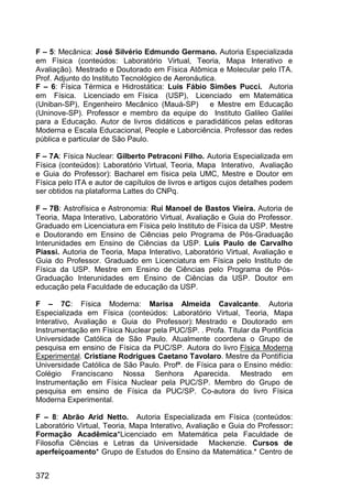 372
F – 5: Mecânica: José Silvério Edmundo Germano. Autoria Especializada
em Física (conteúdos: Laboratório Virtual, Teoria, Mapa Interativo e
Avaliação). Mestrado e Doutorado em Física Atômica e Molecular pelo ITA.
Prof. Adjunto do Instituto Tecnológico de Aeronáutica.
F – 6: Física Térmica e Hidrostática: Luis Fábio Simões Pucci. Autoria
em Física. Licenciado em Física (USP), Licenciado em Matemática
(Uniban-SP), Engenheiro Mecânico (Mauá-SP) e Mestre em Educação
(Uninove-SP). Professor e membro da equipe do Instituto Galileo Galilei
para a Educação. Autor de livros didáticos e paradidáticos pelas editoras
Moderna e Escala Educacional, People e Laborciência. Professor das redes
pública e particular de São Paulo.
F – 7A: Física Nuclear: Gilberto Petraconi Filho. Autoria Especializada em
Física (conteúdos): Laboratório Virtual, Teoria, Mapa Interativo, Avaliação
e Guia do Professor): Bacharel em física pela UMC, Mestre e Doutor em
Física pelo ITA e autor de capítulos de livros e artigos cujos detalhes podem
ser obtidos na plataforma Lattes do CNPq.
F – 7B: Astrofísica e Astronomia: Rui Manoel de Bastos Vieira. Autoria de
Teoria, Mapa Interativo, Laboratório Virtual, Avaliação e Guia do Professor.
Graduado em Licenciatura em Física pelo Instituto de Física da USP. Mestre
e Doutorando em Ensino de Ciências pelo Programa de Pós-Graduação
Interunidades em Ensino de Ciências da USP. Luis Paulo de Carvalho
Piassi. Autoria de Teoria, Mapa Interativo, Laboratório Virtual, Avaliação e
Guia do Professor. Graduado em Licenciatura em Física pelo Instituto de
Física da USP. Mestre em Ensino de Ciências pelo Programa de Pós-
Graduação Interunidades em Ensino de Ciências da USP. Doutor em
educação pela Faculdade de educação da USP.
F – 7C: Física Moderna: Marisa Almeida Cavalcante. Autoria
Especializada em Física (conteúdos: Laboratório Virtual, Teoria, Mapa
Interativo, Avaliação e Guia do Professor): Mestrado e Doutorado em
Instrumentação em Física Nuclear pela PUC/SP. . Profa. Titular da Pontifícia
Universidade Católica de São Paulo. Atualmente coordena o Grupo de
pesquisa em ensino de Física da PUC/SP. Autora do livro Física Moderna
Experimental. Cristiane Rodrigues Caetano Tavolaro. Mestre da Pontifícia
Universidade Católica de São Paulo. Profª. de Física para o Ensino médio:
Colégio Franciscano Nossa Senhora Aparecida. Mestrado em
Instrumentação em Física Nuclear pela PUC/SP. Membro do Grupo de
pesquisa em ensino de Física da PUC/SP. Co-autora do livro Física
Moderna Experimental.
F – 8: Abrão Arid Netto. Autoria Especializada em Física (conteúdos:
Laboratório Virtual, Teoria, Mapa Interativo, Avaliação e Guia do Professor:
Formação Acadêmica*Licenciado em Matemática pela Faculdade de
Filosofia Ciências e Letras da Universidade Mackenzie. Cursos de
aperfeiçoamento* Grupo de Estudos do Ensino da Matemática.* Centro de
 