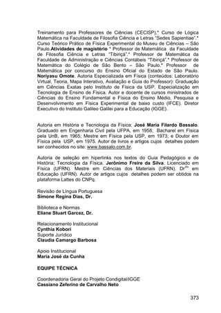 373
Treinamento para Professores de Ciências (CECISP).* Curso de Lógica
Matemática na Faculdade de Filosofia Ciência e Letras “Sedes Sapientiae”.*
Curso Teórico Prático de Física Experimental do Museu de Ciências – São
Paulo.Atividades de magistério * Professor de Matemática da Faculdade
de Filosofia Ciência e Letras “Tibiriçá”.* Professor de Matemática da
Faculdade de Administração e Ciências Contábeis “Tibiriçá”.* Professor de
Matemática do Colégio de São Bento – São Paulo.* Professor de
Matemática por concurso do Ensino Oficial do Estado de São Paulo.
Noriyasu Omote. Autoria Especializada em Física (conteúdos: Laboratório
Virtual, Teoria, Mapa Interativo, Avaliação e Guia do Professor): Graduação
em Ciências Exatas pelo Instituto de Física da USP. Especialização em
Tecnologia de Ensino de Física. Autor e docente de cursos ministrados de
Ciências do Ensino Fundamental e Física do Ensino Médio, Pesquisa e
Desenvolvimento em Física Experimental de baixo custo (IFCE). Diretor
Executivo do Instituto Galileo Galilei para a Educação (IGGE).
Autoria em História e Tecnologia da Física: José Maria Filardo Bassalo.
Graduado em Engenharia Civil pela UFPA, em 1958; Bacharel em Física
pela UnB, em 1965; Mestre em Física pela USP, em 1973; e Doutor em
Física pela USP, em 1975. Autor de livros e artigos cujos detalhes podem
ser conhecidos no site: www.bassalo.com.br.
Autoria de seleção em hiperlinks nos textos do Guia Pedagógico e de
História; Tecnologia da Física. Jerônimo Freire da Silva. Licenciado em
Física (UFRN). Mestre em Ciências dos Materiais (UFRN). Dr
do
em
Educação (UFRN). Autor de artigos cujos detalhes podem ser obtidos na
plataforma Lattes do CNPq.
Revisão de Língua Portuguesa
Simone Regina Dias, Dr.
Biblioteca e Normas
Eliane Stuart Garcez, Dr.
Relacionamento Institucional
Cynthia Kobori
Suporte Jurídico
Claudia Camargo Barbosa
Apoio Institucional
Maria José da Cunha
EQUIPE TÉCNICA
Coordenadoria Geral do Projeto Condigital/IGGE
Cassiano Zeferino de Carvalho Neto
 