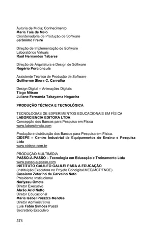 374
Autoria de Mídia; Conhecimento
Maria Taís de Melo
Coordenadoria de Produção de Software
Jerônimo Freire
Direção de Implementação de Software
Laboratórios Virtuais
Raúl Hernandes Tabares
Direção de Arquitetura e Design de Software
Rogério Porciúncula
Assistente Técnico de Produção de Software
Guilherme Skora C. Carvalho
Design Digital – Animações Digitais
Tiago Mitsuo
Juliane Fernanda Takayama Nogueira
PRODUÇÃO TÉCNICA E TECNOLÓGICA
TECNOLOGIAS DE EXPERIMENTOS EDUCACIONAIS EM FÍSICA
LABORCIENCIA EDITORA LTDA
Concepção dos Bancos para Pesquisa em Física
www.laborciencia.com
Produção e distribuição dos Bancos para Pesquisa em Física.
CIDEPE – Centro Industrial de Equipamentos de Ensino e Pesquisa
Ltda
www.cidepe.com.br
PRODUÇÃO MULTIMÍDIA
PASSO-A-PASSO – Tecnologia em Educação e Treinamento Ltda
www.passo-a-passo.com
INSTITUTO GALILEO GALILEI PARA A EDUCAÇÃO
(Instituição Executora no Projeto Condigital MEC/MCT/FNDE)
Cassiano Zeferino de Carvalho Neto
Presidente Institucional
Noriyasu Omote
Diretor Executivo
Abrão Arid Netto
Diretor Educacional
Maria Isabel Porazza Mendes
Diretor Administrativo
Luis Fabio Simões Pucci
Secretário Executivo
 