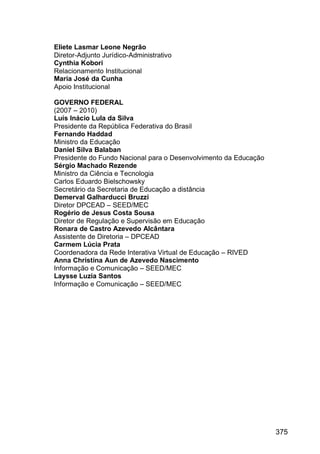 375
Eliete Lasmar Leone Negrão
Diretor-Adjunto Jurídico-Administrativo
Cynthia Kobori
Relacionamento Institucional
Maria José da Cunha
Apoio Institucional
GOVERNO FEDERAL
(2007 – 2010)
Luís Inácio Lula da Silva
Presidente da República Federativa do Brasil
Fernando Haddad
Ministro da Educação
Daniel Silva Balaban
Presidente do Fundo Nacional para o Desenvolvimento da Educação
Sérgio Machado Rezende
Ministro da Ciência e Tecnologia
Carlos Eduardo Bielschowsky
Secretário da Secretaria de Educação a distância
Demerval Galharducci Bruzzi
Diretor DPCEAD – SEED/MEC
Rogério de Jesus Costa Sousa
Diretor de Regulação e Supervisão em Educação
Ronara de Castro Azevedo Alcântara
Assistente de Diretoria – DPCEAD
Carmem Lúcia Prata
Coordenadora da Rede Interativa Virtual de Educação – RIVED
Anna Christina Aun de Azevedo Nascimento
Informação e Comunicação – SEED/MEC
Laysse Luzia Santos
Informação e Comunicação – SEED/MEC
 
