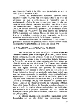 39
para 2008 na PNAD é de 10%, dado semelhante ao ano de
2007, quando ficou em 10,1%.
Quanto ao analfabetismo funcional, definido como
„aquele que sabe ler, mas não consegue participar de todas as
atividades em que a alfabetização é necessária para o
funcionamento efetivo de sua comunidade, além de não ser
capaz de usar a leitura, a escrita e o cálculo para levar adiante
seu desenvolvimento‟, segundo critérios estabelecidos pela
UNESCO, o Brasil apresentou queda de 0,8% em relação à taxa
apresentada pela PNAD 2007, mas ainda assim o país concentra
21,0% de pessoas com mais de 15 anos de idade com menos de
4 anos de estudos completos o que representa, em termos
absolutos, aproximadamente 30,0 milhões de brasileiros.
Este cenário emoldura, de modo breve, contextualizando
quase duas décadas das políticas públicas nacionais com ênfase
nas expectativas projetadas para o início do século XXI.
1.6 O CONTEXTO, A JUSTIFICATIVA, OS TEMAS
Em 24 de abril de 2007 foi lançado um novo Plano de
Desenvolvimento para a Educação (PDE 2007). Neste Plano,
dentre outras providências, uma das metas era a implementação
de tecnologias, técnicas, mídias e hipermídias digitais, dedicadas
à Educação, por meio da universalização dos laboratórios de
informática para escolas públicas de 5ª a 8ª séries, num primeiro
momento, e depois de 1ª a 4ª. Para concretização dessa meta,
uma das ações previstas pelo governo foi disponibilizar
computadores com acesso a Internet para as rede publica de
Ensino incluindo o incentivo à produção audiovisual digital para
promover uma a educação de qualidade. Uma medida efetiva foi
a publicação do Edital Público (001/2007 MCT/MEC), gerado em
conjunto entre Ministério da Educação (MEC) e o Ministério da
Ciência e Tecnologia (MCT), com recursos de geridos pelos
„Fundo Nacional de Desenvolvimento da Educação‟ (FNDE).
Esse edital tinha a finalidade de financiar projetos educacionais
para a criação de objetos educacionais digitais, por instituições
que tivessem seus projetos aprovados por um Comitê de
Avaliação formado pelos dois ministérios, e que ficou conhecido
por CONDIGITAL.
Os objetos educacionais produzidos e aprovados seriam
depositados em um silo digital, hoje denominado Banco
 