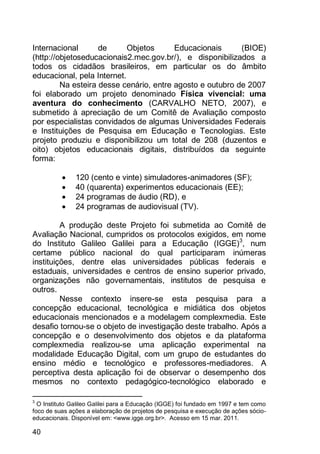 40
Internacional de Objetos Educacionais (BIOE)
(http://objetoseducacionais2.mec.gov.br/), e disponibilizados a
todos os cidadãos brasileiros, em particular os do âmbito
educacional, pela Internet.
Na esteira desse cenário, entre agosto e outubro de 2007
foi elaborado um projeto denominado Física vivencial: uma
aventura do conhecimento (CARVALHO NETO, 2007), e
submetido à apreciação de um Comitê de Avaliação composto
por especialistas convidados de algumas Universidades Federais
e Instituições de Pesquisa em Educação e Tecnologias. Este
projeto produziu e disponibilizou um total de 208 (duzentos e
oito) objetos educacionais digitais, distribuídos da seguinte
forma:
 120 (cento e vinte) simuladores-animadores (SF);
 40 (quarenta) experimentos educacionais (EE);
 24 programas de áudio (RD), e
 24 programas de audiovisual (TV).
A produção deste Projeto foi submetida ao Comitê de
Avaliação Nacional, cumpridos os protocolos exigidos, em nome
do Instituto Galileo Galilei para a Educação (IGGE)3
, num
certame público nacional do qual participaram inúmeras
instituições, dentre elas universidades públicas federais e
estaduais, universidades e centros de ensino superior privado,
organizações não governamentais, institutos de pesquisa e
outros.
Nesse contexto insere-se esta pesquisa para a
concepção educacional, tecnológica e midiática dos objetos
educacionais mencionados e a modelagem complexmedia. Este
desafio tornou-se o objeto de investigação deste trabalho. Após a
concepção e o desenvolvimento dos objetos e da plataforma
complexmedia realizou-se uma aplicação experimental na
modalidade Educação Digital, com um grupo de estudantes do
ensino médio e tecnológico e professores-mediadores. A
perceptiva desta aplicação foi de observar o desempenho dos
mesmos no contexto pedagógico-tecnológico elaborado e
3
O Instituto Galileo Galilei para a Educação (IGGE) foi fundado em 1997 e tem como
foco de suas ações a elaboração de projetos de pesquisa e execução de ações sócio-
educacionais. Disponível em: <www.igge.org.br>. Acesso em 15 mar. 2011.
 