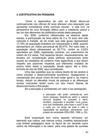43
2 JUSTIFICATIVA DA PESQUISA
Como a espectativa de vida no Brasil elevou-se
continuamente nos últimos 20 anos oferecer uma educação que
apresente consistência entre currículo escolar e vida civil, na
perspectiva de uma formação efetiva para a cidadania, passa a
ser um dos elementos de justificativa ampla desta pesquisa.
Em 2050, conforme referenciado na abertura deste
estudo, a participação da faixa etária de 0 a 14 anos terá sido
reduzida à metade, de tal modo que este grupo representará
13,15% da população brasileira em comparação a 2008, quando
apresentava um índice percentual de 26,47%. Por outro lado, a
população idosa ultrapassará os 22,71%, contra os 6,53%
apontados em 2008, registrando, portanto, um crescimento da
ordem de 3,5 vezes. Tais aspectos devem, necessariamente, ser
levados em consideração pelas políticas educacionais tanto
quanto às condições de contorno mais específicas e que dizem
respeito aos possíveis impactos que diferentes modelos de
ensino terão sobre a população, desde agora, até a linha-
limítrofe do ano de 2050, aqui considerada.
Uma das questões que se coloca diante de tal cenário é
como conciliar o desenvolvimento econômico, assegurando a
manutenção dos atuais níveis de bem–estar geral e, ao mesmo
tempo, reduzir os elevados níveis de pobreza e as diferenças
sociais marcantes tendo como um dos macro fatores de
desenvolvimento a Educação.
Se a educação é considerado um valor a ser perseguido,
a educação não pode contentar-se com
reunir pessoas, fazendo-as aderir a valores
comuns forjados no passado e deve,
também, responder à questão: viver juntos,
com que finalidades, para fazer o quê? E dar
a cada um, ao longo de toda a vida, a
capacidade de participar, ativamente, num
projeto de sociedade (DELORS, 1996, p. 52).
Esta proposição tem como aspecto intrínseco um
elemento que coloca, sob intensa crítica, modelos educacionais
cuja ênfase pedagógica recai na figura de um docente como
centro da informação e do saber, para uma plateia de ouvintes
 