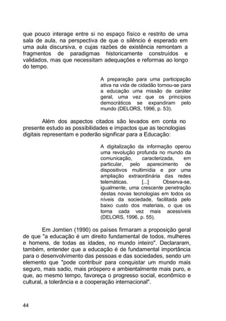 44
que pouco interage entre si no espaço físico e restrito de uma
sala de aula, na perspectiva de que o silêncio é esperado em
uma aula discursiva, e cujas razões de existência remontam a
fragmentos de paradigmas historicamente construídos e
validados, mas que necessitam adequações e reformas ao longo
do tempo.
A preparação para uma participação
ativa na vida de cidadão tornou-se para
a educação uma missão de caráter
geral, uma vez que os princípios
democráticos se expandiram pelo
mundo (DELORS, 1996, p. 53).
Além dos aspectos citados são levados em conta no
presente estudo as possibilidades e impactos que as tecnologias
digitais representam e poderão significar para a Educação:
A digitalização da informação operou
uma revolução profunda no mundo da
comunicação, caracterizada, em
particular, pelo aparecimento de
dispositivos multimídia e por uma
ampliação extraordinária das redes
telemáticas. [...] Observa-se,
igualmente, uma crescente penetração
destas novas tecnologias em todos os
níveis da sociedade, facilitada pelo
baixo custo dos materiais, o que os
torna cada vez mais acessíveis
(DELORS, 1996, p. 55).
Em Jomtien (1990) os países firmaram a proposição geral
de que "a educação é um direito fundamental de todos, mulheres
e homens, de todas as idades, no mundo inteiro". Declararam,
também, entender que a educação é de fundamental importância
para o desenvolvimento das pessoas e das sociedades, sendo um
elemento que "pode contribuir para conquistar um mundo mais
seguro, mais sadio, mais próspero e ambientalmente mais puro, e
que, ao mesmo tempo, favoreça o progresso social, econômico e
cultural, a tolerância e a cooperação internacional".
 