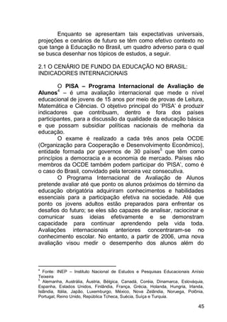45
Enquanto se apresentam tais expectativas universais,
projeções e cenários de futuro se têm como efetivo contexto no
que tange à Educação no Brasil, um quadro adverso para o qual
se busca desenhar nos tópicos de estudos, a seguir.
2.1 O CENÁRIO DE FUNDO DA EDUCAÇÃO NO BRASIL:
INDICADORES INTERNACIONAIS
O PISA – Programa Internacional de Avaliação de
Alunos4
– é uma avaliação internacional que mede o nível
educacional de jovens de 15 anos por meio de provas de Leitura,
Matemática e Ciências. O objetivo principal do „PISA‟ é produzir
indicadores que contribuam, dentro e fora dos países
participantes, para a discussão da qualidade da educação básica
e que possam subsidiar políticas nacionais de melhoria da
educação.
O exame é realizado a cada três anos pela OCDE
(Organização para Cooperação e Desenvolvimento Econômico),
entidade formada por governos de 30 países5
que têm como
princípios a democracia e a economia de mercado. Países não
membros da OCDE também podem participar do „PISA‟, como é
o caso do Brasil, convidado pela terceira vez consecutiva.
O Programa Internacional de Avaliação de Alunos
pretende avaliar até que ponto os alunos próximos do término da
educação obrigatória adquiriram conhecimentos e habilidades
essenciais para a participação efetiva na sociedade. Até que
ponto os jovens adultos estão preparados para enfrentar os
desafios do futuro; se eles são capazes de analisar, raciocinar e
comunicar suas ideias efetivamente e se demonstram
capacidade para continuar aprendendo pela vida toda.
Avaliações internacionais anteriores concentraram-se no
conhecimento escolar. No entanto, a partir de 2006, uma nova
avaliação visou medir o desempenho dos alunos além do
4
Fonte: INEP – Instituto Nacional de Estudos e Pesquisas Educacionais Anísio
Teixeira
5
Alemanha, Austrália, Áustria, Bélgica, Canadá, Coréia, Dinamarca, Eslováquia,
Espanha, Estados Unidos, Finlândia, França, Grécia, Holanda, Hungria, Irlanda,
Islândia, Itália, Japão, Luxemburgo, México, Nova Zelândia, Noruega, Polônia,
Portugal, Reino Unido, República Tcheca, Suécia, Suíça e Turquia.
 