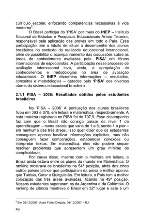 46
currículo escolar, enfocando competências necessárias à vida
moderna6
.
O Brasil participa do „PISA‟ por meio do INEP – Instituto
Nacional de Estudos e Pesquisas Educacionais Anísio Teixeira,
responsável pela aplicação das provas em todo o País. Essa
participação tem o intuito de situar o desempenho dos alunos
brasileiros no contexto da realidade educacional internacional,
além de possibilitar o acompanhamento das discussões sobre as
áreas de conhecimento avaliadas pelo „PISA’ em fóruns
internacionais de especialistas. A participação nesse processo de
avaliação internacional leva, ainda, à apropriação de
conhecimentos e metodologias na área de avaliação
educacional. O INEP dissemina informações – resultados,
conceitos e metodologias – geradas pelo ‘PISA’ aos diversos
atores do sistema educacional brasileiro
2.1.1 PISA – 2006: Resultados obtidos pelos estudantes
brasileiros
No „PISA – 2006‟ A pontuação dos alunos brasileiros
ficou em 393 e 370, em leitura e matemática, respectivamente. A
nota máxima registrada no PISA foi de 707,9. Esse desempenho
faz com que o Brasil não consiga passar do nível 1 de
aprendizagem – numa escala que varia de 1 a 6, sendo 1 o pior –
em nenhuma das três áreas. Isso quer dizer que os estudantes
conseguem apenas localizar informações explícitas, mas não
conseguem fazer comparações, estabelecer conexões ou
interpretar textos. Em matemática, eles não podem sequer
resolver problemas que apresentem um grau mínimo de
complexidade.
Por causa disso, mesmo com a melhora em leitura, o
Brasil ainda estava entre os piores do mundo em Matemática. O
ranking mostrava os brasileiros na 54ª posição, atrás dos cinco
outros países latinos que participaram da prova e melhor apenas
que Tunísia, Catar e Quirguistão. Em leitura, o País tem a melhor
colocação das três áreas avaliadas, ficando na 49ª posição.
Nossos estudantes superaram os da Argentina e da Colômbia. O
ranking de ciência mostrava o Brasil em 52º lugar e este é um
6
Em 05/12/2007. Autor Folha Dirigida, 04/12/2007 – RJ.
 