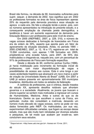 48
Brasil não formou, na década de 90, licenciados suficientes para
suprir, sequer, a demanda de 2002. Isso significa que em 2002
os professores formados na área de física representam apenas
25% do requerido pela demanda prevista.e essa situação se
agrava a cada ano. De fato a situação tende a piorar, pois, com
os números apresentados na introdução do presente estudo, e a
consequente ampliação da chamada janela demográfica, a
tendência é haver um aumento exponencial da demanda pela
Educação Básica e por professores para este nível de ensino.
Em 2005 (INEP/MEC, 2007, p. 229, 310), o número de
vagas ociosas dedicadas à formação de licenciados em Física
era da ordem de 39%, aspecto que aponta para um fator de
agravamento da situação estudada. Ainda, no período 1990 –
2005 (CNE/MEC, 2007, p. 12, 16 e 17), registra-se um total de
13.504 concluintes, com apenas 1.199 formados em 2005,
projetando-se uma evasão futura, para 2007, de 65% dos
matriculados e chegando-se, naquele ano, com um percentual de
91% de professores de Física sem formação específica.
Desde a década de 60, conforme pontua Cunha (1988),
já havia mobilização para incremento da formação inicial de
professores, com maior disponibilização de vagas e
possibilidades de acesso aos cursos. Esta é uma longa e por
vezes acidentada trajetória que alcançará um novo marco a partir
de criação da Universidade Aberta do Brasil7
(UAB). Em 2007 a
UAB já estava presente em aproximadamente 300 municípios
brasileiros, distribuídos em todos os estados da federação.
A carência de professores, que é crônica, desde meados
do século XX, apresenta desafios notáveis que afrontam
governos e a sociedade. Atualmente, os jovens que buscam o
ensino superior se sentem mais motivados a ingressar em cursos
de Humanidades, Medicina, Artes e outros do que os de
licenciatura. Dentre os que escolhem o curso de Física, em
particular, muitos não consolidam a matrícula, deixando um
número muito elevado de vagas ociosas, como se pode ver nos
dados fornecidos pelo INEP. Os matriculados, por sua vez,
experimentam dificuldades variadas, que fogem ao escopo desse
estudo, mas que são muito bem retratadas por diversos estudos
e pesquisas, de tal modo que acabam por evadir-se, sem
concluírem seus estudos.
7
Disponível em: <http://www.uab.mec.gov.br>. Acesso em 15 mar. 2011.
 