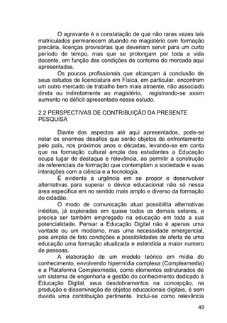 49
O agravante é a constatação de que não raras vezes tais
matriculados permanecem atuando no magistério com formação
precária, licenças provisórias que deveriam servir para um curto
período de tempo, mas que se prolongam por toda a vida
docente, em função das condições de contorno do mercado aqui
apresentadas.
Os poucos profissionais que alcançam à conclusão de
seus estudos de licenciatura em Física, em particular, encontram
um outro mercado de trabalho bem mais atraente, não associado
direta ou indiretamente ao magistério, registrando-se assim
aumento no déficit apresentado nesse estudo.
2.2 PERSPECTIVAS DE CONTRIBUIÇÃO DA PRESENTE
PESQUISA
Diante dos aspectos até aqui apresentados, pode-se
notar os enormes desafios que serão objetos de enfrentamento
pelo país, nos próximos anos e décadas, levando-se em conta
que na formação cultural ampla dos estudantes a Educação
ocupa lugar de destaque e relevância, ao permitir a construção
de referenciais de formação que contemplam a sociedade e suas
interações com a ciência e a tecnologia.
É evidente a urgência em se propor e desenvolver
alternativas para superar o dévice educacional não só nessa
área especifica em no sentido mais amplo e diverso da formação
do cidadão.
O modo de comunicação atual possibilita alternativas
inéditas, já exploradas em quase todos os demais setores, e
precisa ser também empregado na educação em toda a sua
potencialidade. Pensar a Educação Digital não é apenas uma
vontade ou um modismo, mas uma necessidade emergencial,
pois amplia de fato condições e possibilidades de oferta de uma
educação uma formação atualizada e estendida a maior numero
de pessoas.
A elaboração de um modelo teórico em mídia do
conhecimento, envolvendo hipermídia complexa (Complexmedia)
e a Plataforma Complexmedia, como elementos estruturados de
um sistema de engenharia e gestão do conhecimento dedicado à
Educação Digital, seus desdobramentos na concepção, na
produção e disseminação de objetos educacionais digitais, é sem
duvida uma contribuição pertinente. Inclui-se como relevância
 