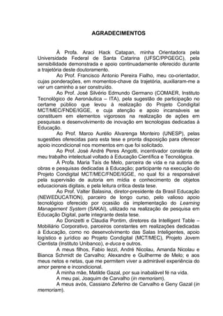 5
AGRADECIMENTOS
À Profa. Araci Hack Catapan, minha Orientadora pela
Universidade Federal de Santa Catarina (UFSC/PPGEGC), pela
sensibilidade demonstrada e apoio continuadamente oferecido durante
a trajetória deste doutoramento.
Ao Prof. Francisco Antonio Pereira Fialho, meu co-orientador,
cujas ponderações, em momentos-chave da trajetória, auxiliaram-me a
ver um caminho a ser construído.
Ao Prof. José Silvério Edmundo Germano (COMAER, Instituto
Tecnológico de Aeronáutica – ITA), pela sugestão de participação no
certame público que levou à realização do Projeto Condigital
MCT/MEC/FNDE/IGGE, e cuja atenção e apoio incansáveis se
constituem em elementos vigorosos na realização de ações em
pesquisas e desenvolvimento de inovação em tecnologias dedicadas à
Educação.
Ao Prof. Marco Aurélio Alvarenga Monteiro (UNESP), pelas
sugestões oferecidas para esta tese e pronta disposição para oferecer
apoio incondicional nos momentos em que foi solicitado.
Ao Prof. José André Peres Angotti, incentivador constante de
meu trabalho intelectual voltado à Educação Científica e Tecnológica.
À Profa. Maria Taís de Melo, parceira de vida e na autoria de
obras e pesquisas dedicadas à Educação; participante na execução do
Projeto Condigital MCT/MEC/FNDE/IGGE, no qual foi a responsável
pela supervisão de autoria em mídia e conhecimento de objetos
educacionais digitais, e pela leitura crítica desta tese.
Ao Prof. Valter Balasina, diretor-presidente da Brasil Educação
(NEWEDUCATION), parceiro de longo curso, pelo valioso apoio
tecnológico oferecido por ocasião da implementação do Learning
Management System (SAKAI), utilizado na realização de pesquisa em
Educação Digital, parte integrante desta tese.
Ao Donizetti e Claudia Pontim, diretores da Intelligent Table –
Mobiliário Corporativo, parceiros constantes em realizações dedicadas
à Educação, como no desenvolvimento das Salas Inteligentes, apoio
logístico e jurídico ao Projeto Condigital (MCT/MEC), Projeto Jovem
Cientista (Instituto Unibanco), e-duca e outros.
A meus filhos, Fabio Iezzi, André Nicolau, Amanda Nicolau e
Bianca Schmidt de Carvalho; Alexandre e Guilherme de Melo; e aos
meus netos e netas, que me permitem viver a admirável experiência do
amor perene e incondicional.
À minha mãe, Matilde Gazal, por sua inabalável fé na vida.
A meu pai, Joaquim de Carvalho (in memoriam).
A meus avós, Cassiano Zeferino de Carvalho e Geny Gazal (in
memoriam).
 