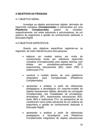 53
4 OBJETIVOS DA PESQUISA
4.1 OBJETIVO GERAL
Investigar se objetos educacionais digitais, derivados de
hipermídia complexa (Complexmedia) e estruturados por uma
Plataforma Complexmedia, podem se constituir,
respectivamente, em entes estruturais e estruturadores, de um
sistema de engenharia e gestão do conhecimento dedicado à
Educação Digital.
4.2 OBJETIVOS ESPECÍFICOS
Quanto aos objetivos específicos registram-se os
seguintes, de maior relevância para esta pesquisa:
 elaborar um modelo teórico em mídia do
conhecimento tendo por referência hipermídia
complexa (Complexmedia) para objetos teóricos com
ênfase em simuladores-animadores (SF),
experimentos educacionais (EE), áudio (RD) e
audiovisual (TV);
 construir o modelo teórico de uma plataforma
integradora para Complexmedia (Plataforma
Complexmedia);
 apresentar e analisar a partir de referenciais
pedagógicos e tecnológicos um conjunto-modelo de
objetos educacionais digitais, derivados da concepção
Complexmedia, nas modalidades de simuladores-
animadores (SF), experimentos educacionais (EE),
áudio (RD) e audiovisual (TV), na perspectiva de se
constituírem como entes estruturais de um sistema de
engenharia e gestão do conhecimento dedicado à
Educação Digital;
 apresentar e analisar a partir de referenciais
pedagógicos e tecnológicos uma Plataforma
Complexmedia integradora de objetos educacionais
 