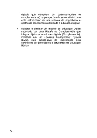 54
digitais que compõem um conjunto-modelo (e
complementares) na perspectiva de se constituir como
ente estruturador de um sistema de engenharia e
gestão do conhecimento dedicado à Educação Digital;
 elaborar e analisar um modelo de Educação Digital
suportado por uma Plataforma Complexmedia que
integra objetos educacionais digitais (Complexmedia),
instalada em um Learning Management System
(LMS), cujo público-alvo da investigação seja
constituído por professores e estudantes da Educação
Básica.
 