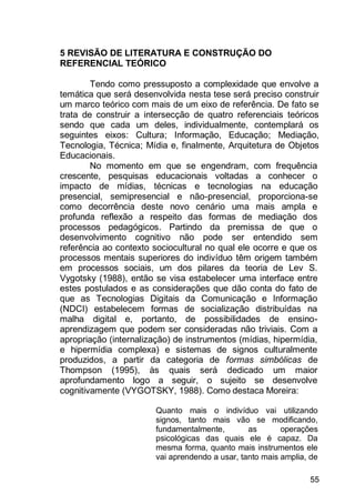 55
5 REVISÃO DE LITERATURA E CONSTRUÇÃO DO
REFERENCIAL TEÓRICO
Tendo como pressuposto a complexidade que envolve a
temática que será desenvolvida nesta tese será preciso construir
um marco teórico com mais de um eixo de referência. De fato se
trata de construir a intersecção de quatro referenciais teóricos
sendo que cada um deles, individualmente, contemplará os
seguintes eixos: Cultura; Informação, Educação; Mediação,
Tecnologia, Técnica; Mídia e, finalmente, Arquitetura de Objetos
Educacionais.
No momento em que se engendram, com frequência
crescente, pesquisas educacionais voltadas a conhecer o
impacto de mídias, técnicas e tecnologias na educação
presencial, semipresencial e não-presencial, proporciona-se
como decorrência deste novo cenário uma mais ampla e
profunda reflexão a respeito das formas de mediação dos
processos pedagógicos. Partindo da premissa de que o
desenvolvimento cognitivo não pode ser entendido sem
referência ao contexto sociocultural no qual ele ocorre e que os
processos mentais superiores do indivíduo têm origem também
em processos sociais, um dos pilares da teoria de Lev S.
Vygotsky (1988), então se visa estabelecer uma interface entre
estes postulados e as considerações que dão conta do fato de
que as Tecnologias Digitais da Comunicação e Informação
(NDCI) estabelecem formas de socialização distribuídas na
malha digital e, portanto, de possibilidades de ensino-
aprendizagem que podem ser consideradas não triviais. Com a
apropriação (internalização) de instrumentos (mídias, hipermídia,
e hipermídia complexa) e sistemas de signos culturalmente
produzidos, a partir da categoria de formas simbólicas de
Thompson (1995), às quais será dedicado um maior
aprofundamento logo a seguir, o sujeito se desenvolve
cognitivamente (VYGOTSKY, 1988). Como destaca Moreira:
Quanto mais o indivíduo vai utilizando
signos, tanto mais vão se modificando,
fundamentalmente, as operações
psicológicas das quais ele é capaz. Da
mesma forma, quanto mais instrumentos ele
vai aprendendo a usar, tanto mais amplia, de
 
