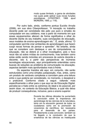 56
modo quase ilimitado, a gama de atividades
nas quais pode aplicar suas novas funções
psicológicas (VYGOTSKY, 1988 apud
MOREIRA, 1995, p. 119).
Por outro lado, ainda, conforme pontua Eucidio Arruda
(2006), em sua obra Ciberprofessor, “A inovação no trabalho
docente pode ser constatada não pelo uso puro e simples do
computador em seu cotidiano, mas a partir do momento em que
esses equipamentos alteram de forma significativa o olhar do
docente diante do seu trabalho, suas concepções de educação,
seus modelos de ensino-aprendizagem etc.”. E, ainda, afirma: “O
computador permite criar ambientes de aprendizagem que fazem
surgir novas formas de pensar e aprender”. No entanto, ainda
que se considere com destaque o uso de computadores na
educação, não se deterá aí o olhar investigativo, pois o foco
recai não só sobre mídias do conhecimento, mas também como
estas estão sendo incluídas em processos de autoria docente e
discente, isto é, a partir das perspectivas de inúmeras
tecnologias educacionais, aqui principalmente entendidas como
buscas de soluções ao problema da comunicação na educação,
aspectos também mais aprofundados mais à frente.
Os aspectos trazidos até aqui, em conjunto, não serão
estruturados como uma simples justaposição, mas, antes, como
um produto de variáveis complexas e convidam para uma leitura
entre o que poderia ser considerado, no momento, o desejável e
o praticável. Conforme citado a seguir, voltando mais
especificamente o olhar para o que aqui se de Educação Digital,
percebe-se o hiato entre os extremos do ideal e do possível, por
assim dizer, no contexto da Educação Básica, a qual não deixa
de produzir consequências, inclusive, para o ensino superior:
Durante las últimas décadas ha aumentado
la convicción sobre la importancia del
aprendizage de las ciencias de la naturaleza,
tanto em la educación general de todos os
ciudadanos como em la promoción de
vocaciones de científicos, tan necessária
para el desarrollo de los países.
Paralelamente a esta convicción, tambiém se
há llegado a la conclusión de que la
enseñanza de las ciências es inadequada
 
