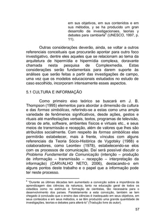 57
em sus objetivos, em sus contenidos e em
sus métodos, y se ha producido um gran
desarrollo de investigacionaes, teorias y
debates para cambiarla8
(UNESCO, 1997, p.
11).
Outras considerações deverão, ainda, se voltar a outros
referenciais conceituais que procurarão apontar para outro foco
investigativo, dentre eles aqueles que se relacionam ao tema da
arquitetura de hipermídia e hipermídia complexa, doravante
chamada nesta pesquisa de Complexmedia. Estas
considerações serão fundamentais para darem suporte às
análises que serão feitas a partir das investigações de campo,
uma vez que os modelos educacionais estudados no estudo de
caso escolhido, incorporam intensamente esses aspectos.
5.1 CULTURA E INFORMAÇÃO
Como primeiro eixo teórico se buscará em J. B.
Thompson (1995) elementos para abordar a dimensão da cultura
e das formas simbólicas, referindo-se a estas como uma ampla
variedade de fenômenos significativos, desde ações, gestos e
rituais até manifestações verbais, textos, programas de televisão,
obras de arte, software, ambientes físicos e virtuais etc., e seus
meios de transmissão e recepção, além de valores que lhes são
atribuídos socialmente. Com respeito às formas simbólicas elas
permitirão estabelecer, mais à frente, vínculos com alguns
referenciais da Teoria Sócio-Histórica de Vygotsky (1988) e
colaboradores, como Leontiev (1978), estabelecendo-se elos
com os processos de comunicação. Daí será possível discutir o
Problema Fundamental da Comunicação (intenção – produção
de informação – transmissão – recepção – interpretação da
informação) (CARVALHO NETO, 2006), destacando-o em
alguns pontos deste trabalho e o papel que a informação pode
ter neste processo.
8
“Durante as últimas décadas tem aumentado a convicção sobre a importância da
aprendizagem das ciências da natureza, tanto na educação geral de todos os
cidadãos como no estímulo à formação de cientistas, tão necessária para o
desenvolvimento dos países. Paralelamente a esta convicção, também se tem
chegado à conclusão que o ensino das ciências é inadequado em seus objetivos, em
seus conteúdos e em seus métodos, e se têm produzido uma grande quantidade de
investigações, teorias e debates para alterá-lo” (Tradução livre do autor).
 