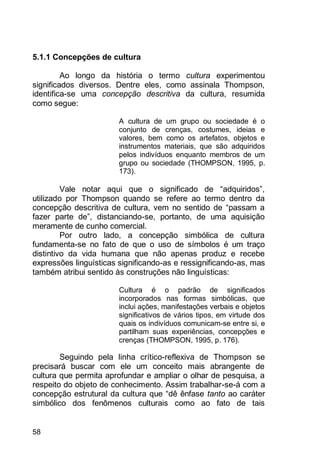 58
5.1.1 Concepções de cultura
Ao longo da história o termo cultura experimentou
significados diversos. Dentre eles, como assinala Thompson,
identifica-se uma concepção descritiva da cultura, resumida
como segue:
A cultura de um grupo ou sociedade é o
conjunto de crenças, costumes, ideias e
valores, bem como os artefatos, objetos e
instrumentos materiais, que são adquiridos
pelos indivíduos enquanto membros de um
grupo ou sociedade (THOMPSON, 1995, p.
173).
Vale notar aqui que o significado de “adquiridos”,
utilizado por Thompson quando se refere ao termo dentro da
concepção descritiva de cultura, vem no sentido de “passam a
fazer parte de”, distanciando-se, portanto, de uma aquisição
meramente de cunho comercial.
Por outro lado, a concepção simbólica de cultura
fundamenta-se no fato de que o uso de símbolos é um traço
distintivo da vida humana que não apenas produz e recebe
expressões linguísticas significando-as e ressignificando-as, mas
também atribui sentido às construções não linguísticas:
Cultura é o padrão de significados
incorporados nas formas simbólicas, que
inclui ações, manifestações verbais e objetos
significativos de vários tipos, em virtude dos
quais os indivíduos comunicam-se entre si, e
partilham suas experiências, concepções e
crenças (THOMPSON, 1995, p. 176).
Seguindo pela linha crítico-reflexiva de Thompson se
precisará buscar com ele um conceito mais abrangente de
cultura que permita aprofundar e ampliar o olhar de pesquisa, a
respeito do objeto de conhecimento. Assim trabalhar-se-á com a
concepção estrutural da cultura que “dê ênfase tanto ao caráter
simbólico dos fenômenos culturais como ao fato de tais
 