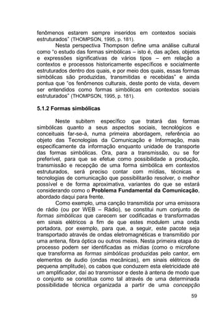59
fenômenos estarem sempre inseridos em contextos sociais
estruturados” (THOMPSON, 1995, p. 181).
Nesta perspectiva Thompson define uma análise cultural
como “o estudo das formas simbólicas – isto é, das ações, objetos
e expressões significativas de vários tipos – em relação a
contextos e processos historicamente específicos e socialmente
estruturados dentro dos quais, e por meio dos quais, essas formas
simbólicas são produzidas, transmitidas e recebidas” e ainda
pontua que “os fenômenos culturais, deste ponto de vista, devem
ser entendidos como formas simbólicas em contextos sociais
estruturados” (THOMPSON, 1995, p. 181).
5.1.2 Formas simbólicas
Neste subitem específico que tratará das formas
simbólicas quanto a seus aspectos sociais, tecnológicos e
conceituais far-se-á, numa primeira abordagem, referência ao
objeto das Tecnologias da Comunicação e Informação, mais
especificamente da informação enquanto unidade de transporte
das formas simbólicas. Ora, para a transmissão, ou se for
preferível, para que se efetue como possibilidade a produção,
transmissão e recepção de uma forma simbólica em contextos
estruturados, será preciso contar com mídias, técnicas e
tecnologias de comunicação que possibilitarão resolver, o melhor
possível e de forma aproximativa, variantes do que se estará
considerando como o Problema Fundamental da Comunicação,
abordado daqui para frente.
Como exemplo, uma canção transmitida por uma emissora
de rádio (ou por WEB – Rádio), se constitui num conjunto de
formas simbólicas que carecem ser codificadas e transformadas
em sinais elétricos a fim de que estes modulem uma onda
portadora, por exemplo, para que, a seguir, este pacote seja
transportado através de ondas eletromagnéticas e transmitido por
uma antena, fibra óptica ou outros meios. Nesta primeira etapa do
processo podem ser identificadas as mídias (como o microfone
que transforma as formas simbólicas produzidas pelo cantor, em
elementos de áudio (ondas mecânicas), em sinais elétricos de
pequena amplitude), os cabos que conduzem esta eletricidade até
um amplificador, daí ao transmissor e deste à antena de modo que
o conjunto se constitua como tal através de uma determinada
possibilidade técnica organizada a partir de uma concepção
 