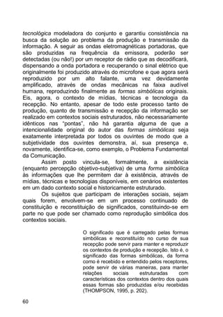 60
tecnológica modeladora do conjunto e garantiu consistência na
busca da solução ao problema da produção e transmissão da
informação. A seguir as ondas eletromagnéticas portadoras, que
são produzidas na frequência da emissora, poderão ser
detectadas (ou não!) por um receptor de rádio que as decodificará,
dispensando a onda portadora e recuperando o sinal elétrico que
originalmente foi produzido através do microfone e que agora será
reproduzido por um alto falante, uma vez devidamente
amplificado, através de ondas mecânicas na faixa audível
humana, reproduzindo finalmente as formas simbólicas originais.
Eis, agora, o contexto de mídias, técnicas e tecnologia da
recepção. No entanto, apesar de todo este processo tanto de
produção, quanto de transmissão e recepção da informação ser
realizado em contextos sociais estruturados, não necessariamente
idênticos nas “pontas”, não há garantia alguma de que a
intencionalidade original do autor das formas simbólicas seja
exatamente interpretada por todos os ouvintes de modo que a
subjetividade dos ouvintes demonstra, aí, sua presença e,
novamente, identifica-se, como exemplo, o Problema Fundamental
da Comunicação.
Assim posto vincula-se, formalmente, a existência
(enquanto percepção objetivo-subjetiva) de uma forma simbólica
às informações que lhe permitem dar à existência, através de
mídias, técnicas e tecnologias disponíveis, em cenários existentes
em um dado contexto social e historicamente estruturado.
Os sujeitos que participam de interações sociais, sejam
quais forem, envolvem-se em um processo continuado de
constituição e reconstituição de significados, constituindo-se em
parte no que pode ser chamado como reprodução simbólica dos
contextos sociais.
O significado que é carregado pelas formas
simbólicas e reconstituído no curso de sua
recepção pode servir para manter e reproduzir
os contextos de produção e recepção. Isto é, o
significado das formas simbólicas, da forma
como é recebido e entendido pelos receptores,
pode servir de várias maneiras, para manter
relações sociais estruturadas com
características dos contextos dentro dos quais
essas formas são produzidas e/ou recebidas
(THOMPSON, 1995, p. 202).
 