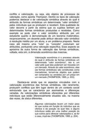 62
conflito e valorização, ou seja, são objetos de processos de
valoração, como aponta Thompson. Dentre os tipos de valoração
podemos destacar o de valorização simbólica através do qual é
atribuído às formas simbólicas um determinado “valor simbólico”
pelos indivíduos que as produzem e recebem. Esta qualidade de
valor decorre a partir da estima que os sujeitos tenham por
determinadas formas simbólicas produzidas e recebidas. Como
exemplo se pode citar o valor simbólico atribuído por um
estudante quanto à demonstração de um teorema matemático;
reciprocamente, um docente pode atribuir elevado valor simbólico
à resolução inédita por um aluno, a um problema proposto. Neste
caso até mesmo uma “nota” ou “conceito” costumam ser
atribuídos, pontuando uma valoração específica. Esse aspecto se
aproxima de outra forma de valoração das formas simbólicas,
voltada, esta sim, à dimensão econômica das mesmas.
Valorização econômica é o processo através
do qual é atribuído às formas simbólicas um
determinado “valor econômico”, isto é, um
valor pelo qual elas poderiam ser trocadas em
um mercado. Através do valor econômico, elas
(as formas simbólicas) são constituídas como
mercadorias; tornam-se objetos que podem
ser comprados ou vendidos por um preço em
um mercado (THOMPSON, 1995, p. 203).
Destaca-se ainda que os aspectos vinculados com a
valorização econômica das formas simbólicas, não raramente,
produzem conflitos que têm lugar dentro de um contexto social
estruturado que se caracteriza por assimetrias e diferenças
variadas. As valorizações simbólicas oferecidas por diferentes
indivíduos que estão diferencialmente situados são, na maioria
das vezes, de status diferentes.
Algumas valorizações levam um maior peso
do que outras em função do indivíduo que as
oferece e da posição da qual fala; e alguns
indivíduos estão em uma melhor posição do
que outros para oferecer valorizações e, se for
o caso, impô-las (THOMPSON, 1995, p. 204).
 
