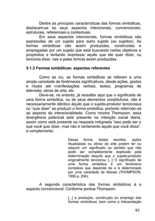 63
Dentre as principais características das formas simbólicas,
destacam-se os seus aspectos intencionais, convencionais,
estruturais, referenciais e contextuais.
Em seus aspectos intencionais, formas simbólicas são
expressões de um sujeito para outro sujeito (ou sujeitos). As
formas simbólicas são assim produzidas, construídas e
empregadas por um sujeito que está buscando certos objetivos e
propósitos e tentando expressar aquilo que ele quer dizer, ou
tenciona dizer, nas e pelas formas assim produzidas.
5.1.3 Formas simbólicas: aspectos referentes
Como se viu, as formas simbólicas se referem a uma
ampla variedade de fenômenos significativos, desde ações, gestos
e rituais até manifestações verbais, textos, programas de
televisão, obras de arte, etc.
Deve-se, no entanto, já ressaltar aqui que o significado de
uma forma simbólica, ou de seus elementos constitutivos, não é
necessariamente idêntico àquilo que o sujeito-produtor tencionava
ou “quis dizer” ao produzir a forma simbólica, portanto referindo-se
ao aspecto da intencionalidade. Como mostra Thompson, essa
divergência potencial está presente na intenção social diária,
assim como está presente na resposta indignada “isso pode ser o
que você quis dizer, mas não é certamente aquilo que você disse”,
e complementa:
Dessa forma, textos escritos, ações
ritualizadas ou obras de arte podem ter ou
adquirir um significado ou sentido que não
pode ser completamente explicado pela
determinação daquilo que o sujeito-produtor
originalmente tencionou [...] O significado de
uma forma simbólica é um fenômeno
complexo que depende de e é determinado
por uma variedade de fatores (THOMPSON,
1995 p. 204).
A segunda característica das formas simbólicas é o
aspecto convencional. Conforme pontua Thompson:
[...] a produção, construção ou emprego das
formas simbólicas, bem como a interpretação
 