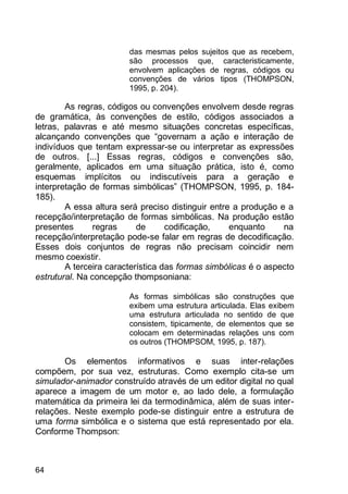 64
das mesmas pelos sujeitos que as recebem,
são processos que, caracteristicamente,
envolvem aplicações de regras, códigos ou
convenções de vários tipos (THOMPSON,
1995, p. 204).
As regras, códigos ou convenções envolvem desde regras
de gramática, às convenções de estilo, códigos associados a
letras, palavras e até mesmo situações concretas específicas,
alcançando convenções que “governam a ação e interação de
indivíduos que tentam expressar-se ou interpretar as expressões
de outros. [...] Essas regras, códigos e convenções são,
geralmente, aplicados em uma situação prática, isto é, como
esquemas implícitos ou indiscutíveis para a geração e
interpretação de formas simbólicas” (THOMPSON, 1995, p. 184-
185).
A essa altura será preciso distinguir entre a produção e a
recepção/interpretação de formas simbólicas. Na produção estão
presentes regras de codificação, enquanto na
recepção/interpretação pode-se falar em regras de decodificação.
Esses dois conjuntos de regras não precisam coincidir nem
mesmo coexistir.
A terceira característica das formas simbólicas é o aspecto
estrutural. Na concepção thompsoniana:
As formas simbólicas são construções que
exibem uma estrutura articulada. Elas exibem
uma estrutura articulada no sentido de que
consistem, tipicamente, de elementos que se
colocam em determinadas relações uns com
os outros (THOMPSOM, 1995, p. 187).
Os elementos informativos e suas inter-relações
compõem, por sua vez, estruturas. Como exemplo cita-se um
simulador-animador construído através de um editor digital no qual
aparece a imagem de um motor e, ao lado dele, a formulação
matemática da primeira lei da termodinâmica, além de suas inter-
relações. Neste exemplo pode-se distinguir entre a estrutura de
uma forma simbólica e o sistema que está representado por ela.
Conforme Thompson:
 
