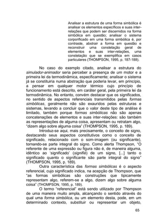 65
Analisar a estrutura de uma forma simbólica é
analisar os elementos específicos e suas inter-
relações que podem ser discernidos na forma
simbólica em questão; analisar o sistema
corporificado em uma forma simbólica é, por
contraste, abstrair a forma em questão e
reconstruir uma constelação geral de
elementos e suas inter-relações, uma
constelação que se exemplifica em casos
particulares (THOMPSON, 1995, p. 187-188).
No caso do exemplo citado, analisar a estrutura do
simulador-animador seria perceber a presença de um motor e a
primeira lei da termodinâmica, especificamente; analisar o sistema
já se constituiria numa abstração que poderia levar, em princípio,
a pensar em qualquer motor térmico cujo princípio de
funcionamento está descrito, em caráter geral, pela primeira lei da
termodinâmica. No entanto, convém destacar que os significados,
no sentido de aspectos referenciais transmitidos pelas formas
simbólicas, geralmente não são exauridos pelas estruturas e
sistemas, levando a concluir que o valor deste tipo de análise é
limitado, também porque formas simbólicas não são apenas
concatenações de elementos e suas inter-relações: são também
as representações de alguma coisa, apresentam ou retratam algo,
“dizem algo sobre alguma coisa” (THOMPSON, 1995, p. 189).
Introduz-se aqui, mais precisamente, o conceito de signo,
destacando seus aspectos constitutivos como o conceito de
significado, relacionado com o som-imagem (ou significante),
tornando-se parte integral do signo. Como alerta Thompson, “O
referente de uma expressão ou figura não é, de maneira alguma,
idêntico ao „significado‟ (signifié) de um signo, [...] tanto o
significado quanto o significante são parte integral do signo”
(THOMPSON, 1995, p. 189).
Outra característica das formas simbólicas é o aspecto
referencial, cujo significado indica, na acepção de Thompson, que
“as formas simbólicas são construções que tipicamente
representam algo, referem-se a algo, dizem algo sobre alguma
coisa” (THOMPSON, 1995, p. 189).
O termo “referencial” está sendo utilizado por Thompson
de uma maneira muito ampla, alcançando o sentido através do
qual uma forma simbólica, ou um elemento desta, pode, em um
determinado contexto, substituir ou representar um objeto,
 