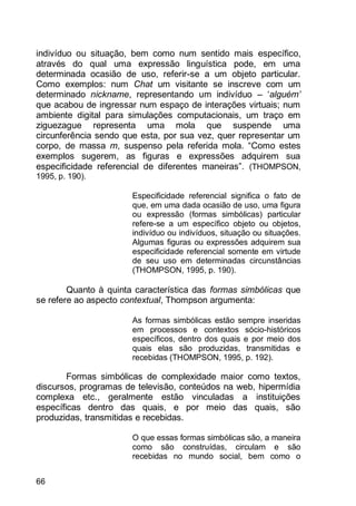 66
indivíduo ou situação, bem como num sentido mais específico,
através do qual uma expressão linguística pode, em uma
determinada ocasião de uso, referir-se a um objeto particular.
Como exemplos: num Chat um visitante se inscreve com um
determinado nickname, representando um indivíduo – „alguém’
que acabou de ingressar num espaço de interações virtuais; num
ambiente digital para simulações computacionais, um traço em
ziguezague representa uma mola que suspende uma
circunferência sendo que esta, por sua vez, quer representar um
corpo, de massa m, suspenso pela referida mola. “Como estes
exemplos sugerem, as figuras e expressões adquirem sua
especificidade referencial de diferentes maneiras”. (THOMPSON,
1995, p. 190).
Especificidade referencial significa o fato de
que, em uma dada ocasião de uso, uma figura
ou expressão (formas simbólicas) particular
refere-se a um específico objeto ou objetos,
indivíduo ou indivíduos, situação ou situações.
Algumas figuras ou expressões adquirem sua
especificidade referencial somente em virtude
de seu uso em determinadas circunstâncias
(THOMPSON, 1995, p. 190).
Quanto à quinta característica das formas simbólicas que
se refere ao aspecto contextual, Thompson argumenta:
As formas simbólicas estão sempre inseridas
em processos e contextos sócio-históricos
específicos, dentro dos quais e por meio dos
quais elas são produzidas, transmitidas e
recebidas (THOMPSON, 1995, p. 192).
Formas simbólicas de complexidade maior como textos,
discursos, programas de televisão, conteúdos na web, hipermídia
complexa etc., geralmente estão vinculadas a instituições
específicas dentro das quais, e por meio das quais, são
produzidas, transmitidas e recebidas.
O que essas formas simbólicas são, a maneira
como são construídas, circulam e são
recebidas no mundo social, bem como o
 