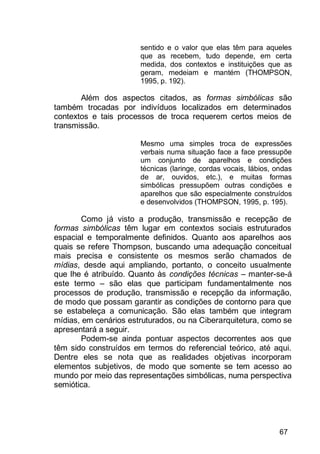 67
sentido e o valor que elas têm para aqueles
que as recebem, tudo depende, em certa
medida, dos contextos e instituições que as
geram, medeiam e mantém (THOMPSON,
1995, p. 192).
Além dos aspectos citados, as formas simbólicas são
também trocadas por indivíduos localizados em determinados
contextos e tais processos de troca requerem certos meios de
transmissão.
Mesmo uma simples troca de expressões
verbais numa situação face a face pressupõe
um conjunto de aparelhos e condições
técnicas (laringe, cordas vocais, lábios, ondas
de ar, ouvidos, etc.), e muitas formas
simbólicas pressupõem outras condições e
aparelhos que são especialmente construídos
e desenvolvidos (THOMPSON, 1995, p. 195).
Como já visto a produção, transmissão e recepção de
formas simbólicas têm lugar em contextos sociais estruturados
espacial e temporalmente definidos. Quanto aos aparelhos aos
quais se refere Thompson, buscando uma adequação conceitual
mais precisa e consistente os mesmos serão chamados de
mídias, desde aqui ampliando, portanto, o conceito usualmente
que lhe é atribuído. Quanto às condições técnicas – manter-se-á
este termo – são elas que participam fundamentalmente nos
processos de produção, transmissão e recepção da informação,
de modo que possam garantir as condições de contorno para que
se estabeleça a comunicação. São elas também que integram
mídias, em cenários estruturados, ou na Ciberarquitetura, como se
apresentará a seguir.
Podem-se ainda pontuar aspectos decorrentes aos que
têm sido construídos em termos do referencial teórico, até aqui.
Dentre eles se nota que as realidades objetivas incorporam
elementos subjetivos, de modo que somente se tem acesso ao
mundo por meio das representações simbólicas, numa perspectiva
semiótica.
 