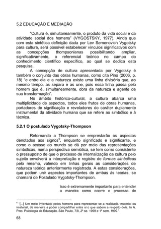 68
5.2 EDUCAÇÃO E MEDIAÇÃO
“Cultura é, simultaneamente, o produto da vida social e da
atividade social dos homens” (VYGOSTSKY, 1977). Ainda que
com esta sintética definição dada por Lev Semenovich Vygotsky
para cultura, será possível estabelecer vínculos significativos com
as concepções thompsonianas possibilitando ampliar,
significativamente, o referencial teórico no campo do
conhecimento científico específico, ao qual se dedica esta
pesquisa.
A concepção de cultura apresentada por Vygotsky é
também o conjunto das obras humanas, como cita Pino (2006, p.
18) “e entre ela e a natureza existe uma linha divisória que, ao
mesmo tempo, as separa e as une, pois essa linha passa pelo
homem que é, simultaneamente, obra da natureza e agente de
sua transformação”.
No âmbito histórico-cultural, a cultura abarca uma
multiplicidade de aspectos, todos eles frutos de obras humanas,
portadores de significação e reveladores do caráter duplamente
instrumental da atividade humana que se refere ao simbólico e à
técnica.
5.2.1 O postulado Vygotsky-Thompson
Retornando a Thompson se emprestarão os aspectos
denotados aos signos9
, enquanto significado e significante, e
como o acesso ao mundo se dá por meio das representações
simbólicas, numa perspectiva semiótica, se tem como consistente
o pressuposto de que o processo de internalização da cultura pelo
sujeito envolverá a interpretação e registro de formas simbólicas
pelo mesmo, valendo em linhas gerais as considerações de
natureza teórica anteriormente registrada. A estas considerações,
que podem unir aspectos importantes de ambas às teorias, se
chamará de Postulado Vygotsky-Thompson.
Isso é extremamente importante para entender
a maneira como ocorre o processo de
9
“[...] Um meio inventado pelos homens para representar-se a realidade, material ou
imaterial, de maneira a poder compartilhar entre si o que sabem a respeito dela. In A.
Pino. Psicologia da Educação. São Paulo, 7/8, 2º se. 1998 e 1º sem. 1999.”
 