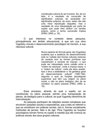 69
constituição cultural do ser humano. Se, de um
lado, é o resultado da conversão de
significados culturais da sociedade em
significados próprios, do outro, estes não são
uma mera reprodução daqueles, mas o
resultado de uma interpretação por parte do
sujeito que pode lhes atribuir um sentido
próprio, como o termo conversão implica
(PINO, 2000, p. 19).
O que interessa no contexto desta pesquisa,
principalmente em âmbito educacional, é que em sua obra
Vygotsky vincula o desenvolvimento psicológico do homem, à sua
natureza cultural.
Numa espécie de fórmula geral, ele (Vygotsky)
sustenta que a essência do desenvolvimento
está na “colisão das formas culturais maduras
de conduta com as formas primitivas que
caracterizam a conduta da criança”, o que
pode ser interpretado como colisão entre a
“ordem da natureza”, onde a criança nasce, e
a “ordem da cultura”, onde ela deve aceder.
Isso o leva a estabelecer a “lei genética geral
do desenvolvimento cultural” (1997:160),
segundo a qual as funções psicológicas
superiores que têm sua origem no plano
social, e não no plano biológico, têm de se
constituir no plano pessoal (PINO, 2000, p.
19).
Esse processo, através do qual o sujeito vai se
constituindo no plano pessoal, admite uma transposição de
planos, do biológico para o cultural, ao qual Vygotsky denomina de
internalização.
As pessoas participam de relações sociais complexas que
envolvem posições sociais e expectativas, que a elas se referem e
que se constituem em práticas sociais, isto é, formas socialmente
instituídas de pensar, falar e de agir. Para Vygotsky as funções
psicológicas tomam forma no sujeito à medida que ele vivencia as
práticas sociais dos seus grupos culturais.
 