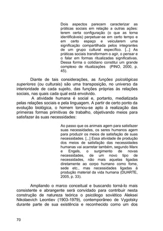 70
Dois aspectos parecem caracterizar as
práticas sociais em relação a outras ações:
terem certa configuração (o que as torna
identificáveis) perpetuar-se em certo tempo e
em certo espaço e veicularem uma
significação compartilhada pelos integrantes
de um grupo cultural específico. [...] As
práticas sociais transformam o agir, o pensar e
o falar em formas ritualizadas significativas.
Dessa forma o cotidiano constitui um grande
complexo de ritualizações (PINO, 2000, p.
45).
Diante de tais considerações, as funções psicológicas
superiores (ou culturais) são uma transposição, no universo da
interioridade de cada sujeito, das funções próprias às relações
sociais, nas quais cada qual está envolvido.
A atividade humana é social e, portanto, mediatizada
pelas relações sociais e pela linguagem. A partir de certo ponto da
evolução biológica, o homem tornou-se apto à realização das
primeiras formas primitivas de trabalho, objetivando meios para
satisfazer às suas necessidades:
Ao passo que os animais agem para satisfazer
suas necessidades, os seres humanos agem
para produzir os meios de satisfação de suas
necessidades. [...] Essa atividade de produção
dos meios de satisfação das necessidades
humanas vai acarretar também, segundo Marx
e Engels, o surgimento de novas
necessidades, de um novo tipo de
necessidades, não mais aquelas ligadas
diretamente ao corpo humano como fome,
sede etc., mas necessidades ligadas à
produção material da vida humana (DUARTE,
2005, p. 33).
Ampliando o marco conceitual e buscando torná-lo mais
consistente e abrangente será convidado para contribuir nesta
construção de natureza teórica o psicólogo soviético Aleksei
Nikolaevich Leontiev (1903-1979), contemporâneo de Vygotsky
durante parte de sua existência e reconhecido como um dos
 