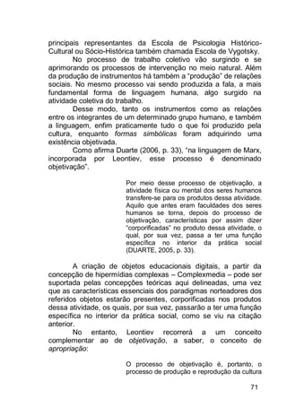 71
principais representantes da Escola de Psicologia Histórico-
Cultural ou Sócio-Histórica também chamada Escola de Vygotsky.
No processo de trabalho coletivo vão surgindo e se
aprimorando os processos de intervenção no meio natural. Além
da produção de instrumentos há também a “produção” de relações
sociais. No mesmo processo vai sendo produzida a fala, a mais
fundamental forma de linguagem humana, algo surgido na
atividade coletiva do trabalho.
Desse modo, tanto os instrumentos como as relações
entre os integrantes de um determinado grupo humano, e também
a linguagem, enfim praticamente tudo o que foi produzido pela
cultura, enquanto formas simbólicas foram adquirindo uma
existência objetivada.
Como afirma Duarte (2006, p. 33), “na linguagem de Marx,
incorporada por Leontiev, esse processo é denominado
objetivação”.
Por meio desse processo de objetivação, a
atividade física ou mental dos seres humanos
transfere-se para os produtos dessa atividade.
Aquilo que antes eram faculdades dos seres
humanos se torna, depois do processo de
objetivação, características por assim dizer
“corporificadas” no produto dessa atividade, o
qual, por sua vez, passa a ter uma função
específica no interior da prática social
(DUARTE, 2005, p. 33).
A criação de objetos educacionais digitais, a partir da
concepção de hipermídias complexas – Complexmedia – pode ser
suportada pelas concepções teóricas aqui delineadas, uma vez
que as características essenciais dos paradigmas norteadores dos
referidos objetos estarão presentes, corporificadas nos produtos
dessa atividade, os quais, por sua vez, passarão a ter uma função
específica no interior da prática social, como se viu na citação
anterior.
No entanto, Leontiev recorrerá a um conceito
complementar ao de objetivação, a saber, o conceito de
apropriação:
O processo de objetivação é, portanto, o
processo de produção e reprodução da cultura
 