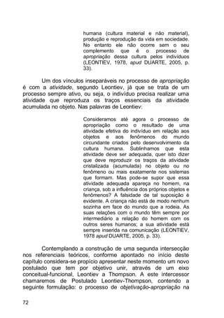 72
humana (cultura material e não material),
produção e reprodução da vida em sociedade.
No entanto ele não ocorre sem o seu
complemento que é o processo de
apropriação dessa cultura pelos indivíduos
(LEONTIEV, 1978, apud DUARTE, 2005, p.
33).
Um dos vínculos inseparáveis no processo de apropriação
é com a atividade, segundo Leontiev, já que se trata de um
processo sempre ativo, ou seja, o indivíduo precisa realizar uma
atividade que reproduza os traços essenciais da atividade
acumulada no objeto. Nas palavras de Leontiev:
Consideramos até agora o processo de
apropriação como o resultado de uma
atividade efetiva do indivíduo em relação aos
objetos e aos fenômenos do mundo
circundante criados pelo desenvolvimento da
cultura humana. Sublinhamos que esta
atividade deve ser adequada, quer isto dizer
que deve reproduzir os traços da atividade
cristalizada (acumulada) no objeto ou no
fenômeno ou mais exatamente nos sistemas
que formam. Mas pode-se supor que essa
atividade adequada apareça no homem, na
criança, sob a influência dos próprios objetos e
fenômenos? A falsidade de tal suposição é
evidente. A criança não está de modo nenhum
sozinha em face do mundo que a rodeia. As
suas relações com o mundo têm sempre por
intermediário a relação do homem com os
outros seres humanos; a sua atividade está
sempre inserida na comunicação (LEONTIEV,
1978 apud DUARTE, 2005, p. 33).
Contemplando a construção de uma segunda intersecção
nos referenciais teóricos, conforme apontado no início deste
capítulo considera-se propício apresentar neste momento um novo
postulado que tem por objetivo unir, através de um eixo
conceitual-funcional, Leontiev a Thompson. A este intercessor
chamaremos de Postulado Leontiev-Thompson, contendo a
seguinte formulação: o processo de objetivação-apropriação na
 