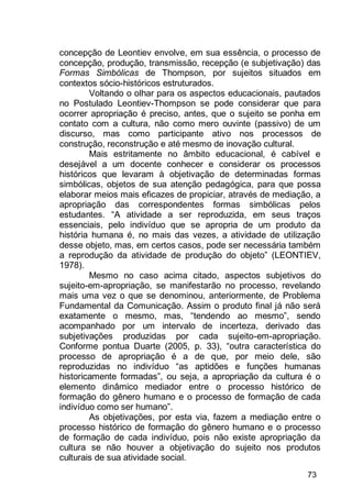 73
concepção de Leontiev envolve, em sua essência, o processo de
concepção, produção, transmissão, recepção (e subjetivação) das
Formas Simbólicas de Thompson, por sujeitos situados em
contextos sócio-históricos estruturados.
Voltando o olhar para os aspectos educacionais, pautados
no Postulado Leontiev-Thompson se pode considerar que para
ocorrer apropriação é preciso, antes, que o sujeito se ponha em
contato com a cultura, não como mero ouvinte (passivo) de um
discurso, mas como participante ativo nos processos de
construção, reconstrução e até mesmo de inovação cultural.
Mais estritamente no âmbito educacional, é cabível e
desejável a um docente conhecer e considerar os processos
históricos que levaram à objetivação de determinadas formas
simbólicas, objetos de sua atenção pedagógica, para que possa
elaborar meios mais eficazes de propiciar, através de mediação, a
apropriação das correspondentes formas simbólicas pelos
estudantes. “A atividade a ser reproduzida, em seus traços
essenciais, pelo indivíduo que se apropria de um produto da
história humana é, no mais das vezes, a atividade de utilização
desse objeto, mas, em certos casos, pode ser necessária também
a reprodução da atividade de produção do objeto” (LEONTIEV,
1978).
Mesmo no caso acima citado, aspectos subjetivos do
sujeito-em-apropriação, se manifestarão no processo, revelando
mais uma vez o que se denominou, anteriormente, de Problema
Fundamental da Comunicação. Assim o produto final já não será
exatamente o mesmo, mas, “tendendo ao mesmo”, sendo
acompanhado por um intervalo de incerteza, derivado das
subjetivações produzidas por cada sujeito-em-apropriação.
Conforme pontua Duarte (2005, p. 33), “outra característica do
processo de apropriação é a de que, por meio dele, são
reproduzidas no indivíduo “as aptidões e funções humanas
historicamente formadas”, ou seja, a apropriação da cultura é o
elemento dinâmico mediador entre o processo histórico de
formação do gênero humano e o processo de formação de cada
indivíduo como ser humano”.
As objetivações, por esta via, fazem a mediação entre o
processo histórico de formação do gênero humano e o processo
de formação de cada indivíduo, pois não existe apropriação da
cultura se não houver a objetivação do sujeito nos produtos
culturais de sua atividade social.
 