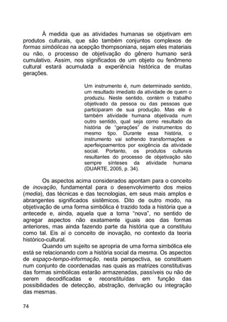 74
À medida que as atividades humanas se objetivam em
produtos culturais, que são também conjuntos complexos de
formas simbólicas na acepção thompsoniana, sejam eles materiais
ou não, o processo de objetivação do gênero humano será
cumulativo. Assim, nos significados de um objeto ou fenômeno
cultural estará acumulada a experiência histórica de muitas
gerações.
Um instrumento é, num determinado sentido,
um resultado imediato da atividade de quem o
produziu. Neste sentido, contém o trabalho
objetivado da pessoa ou das pessoas que
participaram de sua produção. Mas ele é
também atividade humana objetivada num
outro sentido, qual seja como resultado da
história de “gerações” de instrumentos do
mesmo tipo. Durante essa história, o
instrumento vai sofrendo transformações e
aperfeiçoamentos por exigência da atividade
social. Portanto, os produtos culturais
resultantes do processo de objetivação são
sempre sínteses da atividade humana
(DUARTE, 2005, p. 34).
Os aspectos acima considerados apontam para o conceito
de inovação, fundamental para o desenvolvimento dos meios
(media), das técnicas e das tecnologias, em seus mais amplos e
abrangentes significados sistêmicos. Dito de outro modo, na
objetivação de uma forma simbólica é trazido toda a história que a
antecede e, ainda, aquela que a torna “nova”, no sentido de
agregar aspectos não exatamente iguais aos das formas
anteriores, mas ainda fazendo parte da história que a constituiu
como tal. Eis aí o conceito de inovação, no contexto da teoria
histórico-cultural.
Quando um sujeito se apropria de uma forma simbólica ele
está se relacionando com a história social da mesma. Os aspectos
de espaço-tempo-informação, nesta perspectiva, se constituem
num conjunto de coordenadas nas quais as matrizes constitutivas
das formas simbólicas estarão armazenadas, passíveis ou não de
serem decodificadas e reconstituídas em função das
possibilidades de detecção, abstração, derivação ou integração
das mesmas.
 