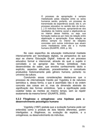 75
O processo de apropriação é sempre
mediatizado pelas relações entre os seres
humanos sendo, portanto, um processo de
transmissão da experiência social, isto é, um
processo educativo no sentido lato do termo.
[...] O indivíduo forma-se, apropriando-se dos
resultados da história social e objetivando-se
no interior dessa história, ou seja, sua
formação realiza-se por meio da relação entre
objetivação e apropriação. Essa relação se
efetiva sempre no interior de relações
concretas com outros indivíduos que atuam
como mediadores entre ele e o mundo
humano (DUARTE, 2005, p. 34).
No caso específico da educação institucional mediada
intensivamente por tecnologias digitais, na perspectiva do que
aqui se chama „Educação Digital‟, trata-se de um processo
educativo formal e intencional, através do qual o sujeito é
convidado a se apropriar das formas simbólicas mais
desenvolvidas do saber, que envolve conhecimento tácito e
explícito, aspectos atitudinais, procedimentais e conceituais
produzidos historicamente pelo gênero humano, portanto no
universo da cultura.
Concluindo essas considerações destaca-se que o
processo de internalização trazido por Vygotsky é de natureza
semiótica e, dessa forma, o que é assimilado não é da ordem
concreta das coisas em si, mas da dimensão abstrata da
significação das formas simbólicas, “pois a significação pode
coabitar todas as mentes ao mesmo tempo, sem se repetir
exatamente da mesma forma” (DUARTE, 2005).
5.2.2 Filogênese e ontogênese: uma hipótese para o
desenvolvimento psicológico humano
Vygotsky (1997) postula que a evolução humana pode ser
entendida como o produto de dois fatores diferentes, porém
interligados: a filogênese, ou evolução da espécie, e a
ontogênese, ou desenvolvimento do indivíduo.
 