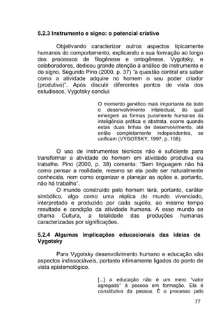 77
5.2.3 Instrumento e signo: o potencial criativo
Objetivando caracterizar outros aspectos tipicamente
humanos do comportamento, explicando a sua formação ao longo
dos processos de filogênese e ontogênese, Vygotsky, e
colaboradores, dedicou grande atenção à análise do instrumento e
do signo. Segundo Pino (2000, p. 37) “a questão central era saber
como a atividade adquire no homem o seu poder criador
(produtivo)”. Após discutir diferentes pontos de vista dos
estudiosos, Vygotsky conclui:
O momento genético mais importante de todo
o desenvolvimento intelectual, do qual
emergem as formas puramente humanas da
inteligência prática e abstrata, ocorre quando
estas duas linhas de desenvolvimento, até
então completamente independentes, se
unificam (VYGOTSKY, 1997, p. 108).
O uso de instrumentos técnicos não é suficiente para
transformar a atividade do homem em atividade produtiva ou
trabalho. Pino (2000, p. 38) comenta: “Sem linguagem não há
como pensar a realidade, mesmo se ela pode ser naturalmente
conhecida, nem como organizar e planejar as ações e, portanto,
não há trabalho”.
O mundo construído pelo homem terá, portanto, caráter
simbólico, algo como uma réplica do mundo vivenciado,
interpretado e produzido por cada sujeito, ao mesmo tempo
resultado e condição da atividade humana. A esse mundo se
chama Cultura, a totalidade das produções humanas
caracterizadas por significações.
5.2.4 Algumas implicações educacionais das ideias de
Vygotsky
Para Vygotsky desenvolvimento humano e educação são
aspectos indissociáveis, portanto intimamente ligados do ponto de
vista epistemológico.
[...] a educação não é um mero “valor
agregado” à pessoa em formação. Ela é
constitutiva da pessoa. É o processo pelo
 